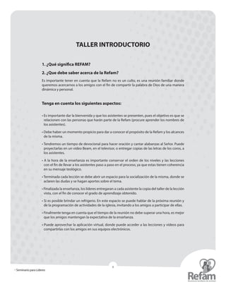 » Seminario para Líderes
8
TALLER INTRODUCTORIO
1. ¿Qué significa REFAM?
2. ¿Que debe saber acerca de la Refam?
Es importante tener en cuenta que la Refam no es un culto, es una reunión familiar donde
queremos acercarnos a los amigos con el fin de compartir la palabra de Dios de una manera
dinámica y personal.
Tenga en cuenta los siguientes aspectos:
• Es importante dar la bienvenida y que los asistentes se presenten, pues el objetivo es que se
relacionen con las personas que harán parte de la Refam (procure aprender los nombres de
los asistentes).
• Debe haber un momento propicio para dar a conocer el propósito de la Refam y los alcances
de la misma.
• Tendremos un tiempo de devocional para hacer oración y cantar alabanzas al Señor. Puede
proyectarlas en un video Beam, en el televisor, o entregar copias de las letras de los coros, a
los asistentes.
• A la hora de la enseñanza es importante conservar el orden de los niveles y las lecciones
con el fin de llevar a los asistentes paso a paso en el proceso, ya que estas tienen ­coherencia
en su mensaje teológico.
• Terminada cada lección se debe abrir un espacio para la socialización de la misma, donde se
aclaren las dudas y se hagan aportes sobre el tema.
• Finalizada la enseñanza, los líderes entregaran a cada asistente la copia del taller de la lección
vista, con el fin de conocer el grado de aprendizaje obtenido.
• Si es posible brindar un refrigerio. En este espacio se puede hablar de la próxima reunión y
de la programación de actividades de la iglesia, invitando a los amigos a participar de ellas.
• Finalmente tenga en cuenta que el tiempo de la reunión no debe superar una hora, es mejor
que los amigos mantengan la expectativa de la enseñanza.
• Puede aprovechar la aplicación virtual, donde puede acceder a las lecciones y videos para
compartirlas con los amigos en sus equipos electrónicos.
 