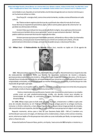 Shihan Reiki Rafael Azzolin e Bruna Moreira nos sistemas Reiki Usui, tibetano e kahuna, Sekhem Seichim Reiki, Tera Mai Reiki, Imara
Reiki e Amplificação da Chama Trina. Praticantes nas modalidades Kashen Sekhem nivel 2, Karuna ki nivel 2 e Mointian nivel 4
serenidade e cura.Quandoumanimal lambe umaferidaestáagindocomos mesmoinstintoque o
serhumanoao colocar as mãos.
Essa força (Ki - energiavital),comovimosanteriormente,recebeunomesdiferentesemcada
cultura.
No Tibete existemregistrosde técnicasde curaatravésdas mãoshá maisde 8 mil anos.
Essas técnicasse expandirampelaGrécia,Egito,Índiae outrospaísesapesarde a técnicater-se
perdidonosúltimosdoismilênios.
Existemfatosque indicamterJesuspraticadoReiki noEgito.Jesusaplicavaatécnicacom
muitosucessoe tambémdiziaa seusapóstolos“sanemosque estiveremdoentes”.Até hoje
padrescatólicosconservamtécnicasde imposiçãode mãos.
Existempessoasque possuemhabilidadespessoais,utilizandoounãoas mãos (oschamados
paranormais),aessaspessoasrecomendamosque entrememcontatocomo Reiki,afimde
potencializare direcionaraenergia,acrescentandopoderaoque a naturezajá lhesdeu.
5.2 - Mikao Usui – O Redescobridor do Método Mikao Usui, nascido no Japão em 15 de agosto de
1865. Nãopossuímosregistrosoficiais,detalhadosdasuahistória.Hácontrovérsiasa respeito da vida
do redescobridor do método Reiki, sua história foi repassada oralmente de mestre a discípulo,
permanecendoenvoltaemmuitomistério. Alterações foram feitas com o passar dos anos, a fim de que o
métodofosse introduzidonoOcidente,principalmente no que concerne a sua formação profissional e sua
religiosidade;entretanto,aessênciaque pode sermelhordescritacomumalenda,é conhecidaporter sido
repassada de geração a geração.
Mikao tornou-se umpadre católico.Alémde sacerdote cristão,lecionavae erareitorde uma pequena
universidade cristã em Kyoto (Japão), a Doshima University.
Comoa maioriadosseus professores haviam sido missionários americanos e os estados
unidos eram um país predominantemente cristão, ele decidiu iniciar seus estudos na
Universidade de Chicago, no seminário teológico, facilitado pelo intercâmbio cultural da
dinastia Meigi.
Em 1898, Mikao viajou para os EUA onde estudou Teologia, cristianismo e a Bíblia e após sete
anos de estudos doutorou-se em Teologia. Estudou línguas antigas para ler as antigas escrituras,
inclusive o chinês e sânscrito, a mais antiga língua indiana. Depois desse longo período de estudos,
não encontrandosuasrespostas,decidiuque deveriacontinuarsuaspesquisasemalgum outro lugar.
Naquele momento, atinou para o fato de que Gautama Buda (620 – 543 a.C.) também era
conhecidoporsuas curas emcegos,emdoençascomo a tuberculose,alepra,entre outrase resolveu,
assim,retornarao Japão a fimde pesquisarmaissobre as curas realizadas por Buda, na esperança de
achar a chave da cura.
A base do budismoficavaemNara,porém, em Kyoto, havia cerca de 880 templos e mosteiros, e
 