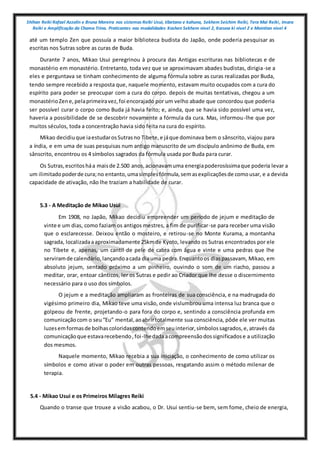 Shihan Reiki Rafael Azzolin e Bruna Moreira nos sistemas Reiki Usui, tibetano e kahuna, Sekhem Seichim Reiki, Tera Mai Reiki, Imara
Reiki e Amplificação da Chama Trina. Praticantes nas modalidades Kashen Sekhem nivel 2, Karuna ki nivel 2 e Mointian nivel 4
até um templo Zen que possuía a maior biblioteca budista do Japão, onde poderia pesquisar as
escritas nos Sutras sobre as curas de Buda.
Durante 7 anos, Mikao Usui peregrinou à procura das Antigas escrituras nas bibliotecas e de
monastério em monastério. Entretanto, toda vez que se aproximavam abades budistas, dirigia-se a
eles e perguntava se tinham conhecimento de alguma fórmula sobre as curas realizadas por Buda,
tendo sempre recebido a resposta que, naquele momento, estavam muito ocupados com a cura do
espírito para poder se preocupar com a cura do corpo. depois de muitas tentativas, chegou a um
monastérioZene,pelaprimeiravez,foi encorajado por um velho abade que concordou que poderia
ser possível curar o corpo como Buda já havia feito; e, ainda, que se havia sido possível uma vez,
haveria a possibilidade de se descobrir novamente a fórmula da cura. Mas, informou-lhe que por
muitos séculos, toda a concentração havia sido feita na cura do espírito.
Mikao decidiuque iaestudarosSutrasno Tibete,e jáque dominava bem o sânscrito, viajou para
a índia, e em uma de suas pesquisas num antigo manuscrito de um discípulo anônimo de Buda, em
sânscrito, encontrou os 4 símbolos sagrados da fórmula usada por Buda para curar.
Os Sutras,escritosháa maisde 2.500 anos,acionavamuma energiapoderosíssimaque poderia levar a
um ilimitadopoderde cura;no entanto,umasimplesfórmula,semasexplicaçõesde comousar, e a devida
capacidade de ativação, não lhe traziam a habilidade de curar.
5.3 - A Meditação de Mikao Usui
Em 1908, no Japão, Mikao decidiu empreender um período de jejum e meditação de
vinte e um dias, como faziam os antigos mestres, a fim de purificar-se para receber uma visão
que o esclarecesse. Deixou então o mosteiro, e retirou-se no Monte Kurama, a montanha
sagrada, localizadaaaproximadamente 25kmde Kyoto, levando os Sutras encontrados por ele
no Tibete e, apenas, um cantil de pele de cabra com água e vinte e uma pedras que lhe
serviramde calendário,lançandoacada diauma pedra.Enquantoos diaspassavam, Mikao, em
absoluto jejum, sentado próximo a um pinheiro, ouvindo o som de um riacho, passou a
meditar, orar, entoar cânticos, ler os Sutras e pedir ao Criador que lhe desse o discernimento
necessário para o uso dos símbolos.
O jejum e a meditação ampliaram as fronteiras de sua consciência, e na madrugada do
vigésimo primeiro dia, Mikao teve uma visão, onde vislumbrou uma intensa luz branca que o
golpeou de frente, projetando-o para fora do corpo e, sentindo a consciência profunda em
comunicaçãocom o seu“Eu” mental,aoabrirtotalmente sua consciência, pôde ele ver muitas
luzesemformasde bolhascoloridascontendoemseuinterior,símbolossagrados,e,através da
comunicaçãoque estavarecebendo,foi-lhedadaacompreensãodossignificadose a utilização
dos mesmos.
Naquele momento, Mikao recebia a sua iniciação, o conhecimento de como utilizar os
símbolos e como ativar o poder em outras pessoas, resgatando assim o método milenar de
terapia.
5.4 - Mikao Usui e os Primeiros Milagres Reiki
Quando o transe que trouxe a visão acabou, o Dr. Usui sentiu-se bem, sem fome, cheio de energia,
 