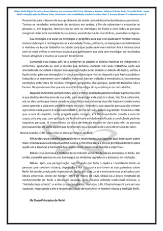 Shihan Reiki Rafael Azzolin e Bruna Moreira nos sistemas Reiki Usui, tibetano e kahuna, Sekhem Seichim Reiki, Tera Mai Reiki, Imara
Reiki e Amplificação da Chama Trina. Praticantes nas modalidades Kashen Sekhem nivel 2, Karuna ki nivel 2 e Mointian nivel 4
financeirasparatrataremde seusproblemasde saúde commédicosherboristase acupuntores.
Tornou-se vendedor ambulante de verduras em cestos, a fim de sobreviver e encontrar as
pessoas e, em seguida, familiarizou-se com os mendigos de Kyoto e com todas as pessoas
marginalizadaspelasociedadede suaépoca,visandotorná-lasmaisfelizes,produtivase dignas.
Sua intenção era curar os mendigos e pedintes para que eles pudessem receber novos
nomesnotemploe reintegrarem-se asociedade.Curou,primeiro,osmaisjovens e habilidosos
e mandou-os buscar trabalho na cidade para que pudessem viver melhor: fez a mesma coisa
com os mais velhos e orientou-os para que ganhassem sua vida sem mendigar. os resultados
foram atingidos e muitos se curaram totalmente.
Cumprida essa etapa, pôs-se a percorrer as cidades e aldeias repletas de indigentes e
enfermos, ajudando-os com a técnica que detinha. Durante três anos trabalhou junto aos
alienadosdasociedade e depoisdessaperegrinação pelas cidades e aldeias do Japão, voltou a
Kyotoonde,para suadecepçãoe tristeza,constatouque muitos daqueles que havia ajudado e
induzido a se manterem com trabalho honesto, haviam voltado à mendicância, nas mesmas
condições anteriores de miséria. Intrigado, perguntou-lhes porque, podendo trabalhar não o
faziam. Responderam-lhe que era mais fácil mendigar do que esforçar-se no trabalho.
Naquele momentocompreendeuque oesforço realizado para beneficiar o próximo com
o que dedicaratantosanos de sua vida, para investigar e descobrir e doar, não fora suficiente;
ele se deu conta que havia curado o corpo físico dos sintomas mas não havia ensinado a eles
como apreciara vidacom um novomodo de viver. Descobriu que aquelas pessoas não tinham
aprendidonadaquantoà responsabilidade e,acimade tudo,quantoà gratidão.Percebeuentão
que a cura do espírito, como pregada pelos monges, era tão importante quanto a cura do
corpo,uma vezque,com aplicaçãode Reiki sóhaviavalidadoe ratificadoacondiçãode pedinte
naquelas pessoas. A importância da troca de energia tornou-se clara para ele: as pessoas
precisavam dar de volta aquilo que receberam ou a vida para eles seria destituída de valor.
Nessa ocasião, O Dr. Usui criou os cinco princípios do Reiki.
Mikao deixouotrabalhocom pedintes e resolveu ensinar àqueles que desejavam saber
mais:ensinavaaseusdiscípuloscomocurar a si mesmoe dava a elesosprincípiosdo Reiki para
ajudá-los a alcançar a harmonia dos corpos físico, emocional, mental e espiritual.
Mikao Usui praticava o método Reiki imbuído somente de ideais amorosos. O Reiki, até
então, consistia apenas no uso da energia, os símbolos sagrados e o processo de iniciação.
Mikao, após sua peregrinação, caminhando por todo o Japão e convidando todas as
pessoas que sentiam tristeza, depressão e dor física para assistirem as suas palestras sobre
Reiki,foi condecoradopeloimperadordoJapão por suas curas e ensinamentos praticados com
ideais amorosos. Antes de falecer, em 9 de março de 1926, Mikao Usui deu o mestrado do
conhecimento de Reiki a dezesseis pessoas, pelo mesmo método tradicional milenar, o
“método boca a boca”, e entre os contemplados, destacou o Dr. Chujiro Hayashi para ser seu
sucessor, repassando a ele a responsabilidade de transmitir e manter intacta a tradição Reiki.
Os Cinco Princípios de Reiki
 