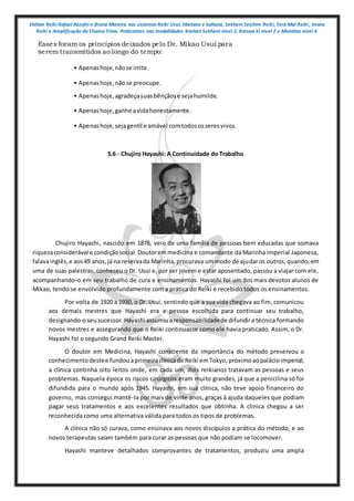 Shihan Reiki Rafael Azzolin e Bruna Moreira nos sistemas Reiki Usui, tibetano e kahuna, Sekhem Seichim Reiki, Tera Mai Reiki, Imara
Reiki e Amplificação da Chama Trina. Praticantes nas modalidades Kashen Sekhem nivel 2, Karuna ki nivel 2 e Mointian nivel 4
Esses foram os princípios deixados pelo Dr. Mikao Usui para
serem transmitidos ao longo do tempo:
• Apenashoje,nãose irrite.
• Apenashoje,nãose preocupe.
• Apenashoje,agradeçasuasbênçãose sejahumilde.
• Apenashoje,ganhe avidahonestamente.
• Apenashoje,sejagentil e amável comtodososseresvivos.
5.6 - Chujiro Hayashi: A Continuidade do Trabalho
Chujiro Hayashi, nascido em 1878, veio de uma família de pessoas bem educadas que somava
riquezaconsiderável e condiçãosocial.Doutoremmedicina e comandante da Marinha Imperial Japonesa,
falavainglês,e aos49 anos,já na reservada Marinha,procurava ummodo de ajudaros outros,quando,em
uma de suas palestras, conheceu o Dr. Usui e, por ser jovem e estar aposentado, passou a viajar com ele,
acompanhando-o em seu trabalho de cura e ensinamentos. Hayashi foi um dos mais devotos alunos de
Mikao, tendo se envolvido profundamente com a prática do Reiki e recebido todos os ensinamentos.
Por volta de 1920 a 1930, o Dr. Usui, sentindo que a sua vida chegava ao fim, comunicou
aos demais mestres que Hayashi era a pessoa escolhida para continuar seu trabalho,
designando-oseusucessor.Hayashi assumiuaresponsabilidadede difundira técnica formando
novos mestres e assegurando que o Reiki continuasse como ele havia praticado. Assim, o Dr.
Hayashi foi o segundo Grand Reiki Master.
O doutor em Medicina, Hayashi consciente da importância do método preservou o
conhecimentodestee fundouaprimeiraclínicade Reiki emTokyo,próximoaopalácioimperial;
a clínica continha oito leitos onde, em cada um, dois reikianos tratavam as pessoas e seus
problemas. Naquela época os riscos cirúrgicos eram muito grandes, já que a penicilina só foi
difundida para o mundo após 1945. Hayashi, em sua clínica, não teve apoio financeiro do
governo, mas consegui mantê-la por mais de vinte anos, graças à ajuda daqueles que podiam
pagar seus tratamentos e aos excelentes resultados que obtinha. A clinica chegou a ser
reconhecida como uma alternativa válida para todos os tipos de problemas.
A clínica não só curava, como ensinava aos novos discípulos a prática do método, e ao
novos terapeutas saíam também para curar as pessoas que não podiam se locomover.
Hayashi manteve detalhados comprovantes de tratamentos, produziu uma ampla
 