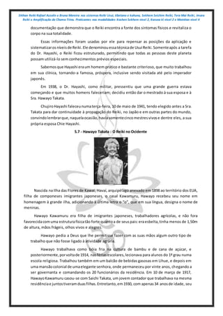 Shihan Reiki Rafael Azzolin e Bruna Moreira nos sistemas Reiki Usui, tibetano e kahuna, Sekhem Seichim Reiki, Tera Mai Reiki, Imara
Reiki e Amplificação da Chama Trina. Praticantes nas modalidades Kashen Sekhem nivel 2, Karuna ki nivel 2 e Mointian nivel 4
documentação que demonstra que o Reiki encontra a fonte dos sintomas físicos e revitaliza o
corpo na sua totalidade.
Essas informações foram usadas por ele para repensar as posições da aplicação e
sistematizarosníveisde Reiki.Ele denominouessatécnicade Usui Reiki.Somenteapós a tarefa
do Dr. Hayashi, o Reiki ficou estruturado, permitindo que todas as pessoas deste planeta
possam utilizá-lo sem conhecimentos prévios especiais.
Sabemosque Hayashi eraum homem prático e bastante criterioso, que muito trabalhou
em sua clínica, tornando-a famosa, próspera, inclusive sendo visitada até pelo imperador
japonês.
Em 1938, o Dr. Hayashi, como militar, pressentiu que uma grande guerra estava
começando e que muitos homens faleceriam; decidiu então dar o mestrado à sua esposa e à
Sra. Hawayo Takata.
ChujiroHayashi faleceunumaterça-feira, 10 de maio de 1941, tendo elegido antes a Sra.
Takata para dar continuidade à propagação do Reiki, no Japão e em outras partes do mundo,
convindolembrarque,naquelaocasião,haviasomentecincomestresvivose dentre eles, a sua
própria esposa Chie Hayashi.
5.7 - Hawayo Takata : O Reiki no Ocidente
Nascida na Ilha das Flores de Kawai, Havaí, arquipélago anexado em 1898 ao território dos EUA,
filha de componeses imigrantes japoneses, o casal Kawamuru, Hawayo recebeu seu nome em
homenagem à grande ilha, adicionando à última letra o “o”, que em sua língua, designa o nome de
meninas.
Hawayo Kawamuru era filha de imigrantes japoneses, trabalhadores agrícolas, e não fora
favorecidacomuma estruturafísicatão forte quantoa de seuspais:eraesbelta,tinha menos de 1,50m
de altura, mãos frágeis, olhos vivos e alegres.
Hawayo pedia a Deus que lhe permitisse fazer com as suas mãos algum outro tipo de
trabalho que não fosse ligado à atividade agrária.
Hawayo trabalhava como bóia fria na cultura de bambu e de cana de açúcar, e
posteriormente,porvoltade 1914, nasfériasescolares,lecionava para alunos do 1º grau numa
escola religiosa. Trabalhou também em um balcão de bebidas gasosas em Lihue, e depois em
uma mansãocolonial de umaelegante senhora, onde permaneceu por vinte anos, chegando a
ser governanta e comandando os 20 funcionários da residência. Em 10 de março de 1917,
HawayoKawamuru casou-se com Saichi Takata, um jovem contador que trabalhava na mesma
residênciae juntostiveramduasfilhas.Entretanto,em1930, com apenas34 anosde idade, seu
 