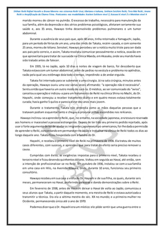 Shihan Reiki Rafael Azzolin e Bruna Moreira nos sistemas Reiki Usui, tibetano e kahuna, Sekhem Seichim Reiki, Tera Mai Reiki, Imara
Reiki e Amplificação da Chama Trina. Praticantes nas modalidades Kashen Sekhem nivel 2, Karuna ki nivel 2 e Mointian nivel 4
marido morreu de câncer no pulmão. O excesso de trabalho, necessário para manutenção da
sua família, além da depressão e dos sérios problemas psicológicos, afetaram seriamente sua
saúde e, aos 35 anos, Hawayo tinha desenvolvido problemas pulmonares e um tumor
abdominal.
Durante a ausência de seus pais que, após 40 anos, tinha retornado a Yamaguchi, Japão,
para um períodode fériasde um ano, uma das irmãs de Takata, recém-casada, e com somente
25 anos,morreude tétano.Sensível, Hawayo percebeu ser a notícia muito triste para ser dada
aos pais pelo correio, e assim, Takata resolveu comunicar pessoalmente a notícia, ocasião em
que aproveitariaparatratar de suasaúde na Clínica Maeda,emAkasaka,onde seumaridohavia
sido tratado antes de falecer.
Em 1935, lá no Japão, após 10 dias e noites de viagem de barco, foi descoberto que
Takata estavacom um tumor abdominal, além de pedras na vesícula e problema no apêndice,
razão pela qual seu estômago doía todo o tempo, impedindo-a de andar erguida.
Takata foi internada para se submeter a uma cirurgia. Já na sala cirúrgica, minutos antes
da operação, Hawayo ouviu uma voz várias vezes afirmando: “a operação não é necessária”.
Sentiuentãoque haveria um outro modo de curá-la. O médico, ao ser comunicado do “aviso”,
canceloua operaçãoe indicou-a para um tratamento de Reiki na clínica Shina no Machi, do Dr.
Hayashi, onde começou a receber tratamento diário e em quatro meses estava totalmente
curada; havia ganho 5 quilos e parecia estar dez anos mais jovem.
Durante o tratamento, Takata não entendia como as mãos daquelas pessoas que a
tratavam podiam esquentar tanto e chegou a procurar pilhas escondidas nos reikianos.
Hawayoinclinou-seaaprenderoReiki,que ,no entanto,nasociedade japonesa,eratesouroreservado
aos homens e inacessível a pessoas estrangeiras. Depois de ter tido seu primeiro pedido rejeitado, após
usar o forte argumentode terde ajudaros imigrantesjaponesesnipo-americanos,foi-lhedadaapermissão
de aprendero Reiki,concordandoempermanecerno Japão e trabalhar na clínica de Reiki todos os dias ao
longo daquele ano. Takata ficou hospedada com a família do Dr.
Hayashi, e recebeu o primeiro nível de Reiki na primavera de 1936. Ela tratou de muitos
casos diferentes, com sucesso, e aprendeu que para tratar do efeito seria preciso remover a
causa.
Cumpridas com êxito, as exigências impostas para o primeiro nível, Takata recebeu o
terceironível e ficoudevendoquinhentosdólares.Voltou em seguida ao Havaí, até então, sem
a intenção de profissionalizar-se no Reiki. Em outubro de 1936, instalou-se com a sua família
em uma casa em Hilo, na Avenida Kilauea, onde, durante 10 anos, funcionou seu primeiro
consultório.
Hawayorecebeuemsuacasa a visitado Dr. Hayashi e de sua filha, os quais, durante seis
meses, permaneceram no Havaí, proferindo palestras e dando demonstrações sobre o Reiki.
Em fevereiro de 1938, antes de Hayashi deixar o Havaí de volta ao Japão, comunicou a
seus alunos que Takata, a partir daquele momento, era mestra de Reiki e estava autorizada a
transmitir a técnica. Era ela a sétima mestra do séc. XX no mundo; e a primeira mulher no
Ocidente, permanecendo única até o ano de 1970.
Podemosdizerque oDr. Hayashi eraum místico:ele pôde sentir que uma guerra entre o
 