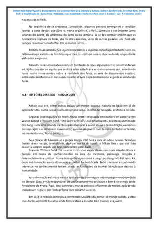 Shihan Reiki Rafael Azzolin e Bruna Moreira nos sistemas Reiki Usui, tibetano e kahuna, Sekhem Seichim Reiki, Tera Mai Reiki, Imara
Reiki e Amplificação da Chama Trina. Praticantes nas modalidades Kashen Sekhem nivel 2, Karuna ki nivel 2 e Mointian nivel 4
nas práticas do Reiki.
Na seqüência desta crescente curiosidade, algumas pessoas começaram a canalizar
teorias a cerca dessas questões e, nesta seqüência, o Reiki começou a ser descrito como
oriundo do Tibete, da Atlântida, do Egito ou da Lemúria. Já se fez constar também que os
fundadores originais do Reiki, são mestres ascensos, seres de outras galáxias, um chinês de
tempos remotos chamado Wei Chi, e muitos outros.
Embora essascanalizaçõessejaminteressantes e algumas delas façam bastante sentido,
faltamnelasas evidências históricas que lhes possibilitem serem observadas de um ponto de
vista sério e rigoroso.
Movidospelacuriosidade e confusoscomtantasteorias,algunsmestresocidentaisforam
ao Japão constatar se aquilo que se dizia sobre o Reiki era verdadeiramente real, acendendo
luzes muito interessantes sobre a realidade dos fatos, através de documentos escritos,
entrevistascomfamiliaresde Usui oumesmoatravés da pedra memorial erguida ao criador do
Reiki.
6.1 - HISTÓRIA DO REIKI – MIKAO USUI
Mikao Usui era, entre outras coisas, um monge budista. Nasceu no Japão em 15 de
agostode 1865, numa pequenavila designada Taniai, Distrito de Yanagata, prefeitura de Gifu.
Segundo investigações de Frank Arjava Petter, reveladas em seu livro em parceria com
Walter Lübeck e William Rand, “The Spirit of Reiki”, Usui estudou KIKO (a versão japonesa de
Chi Kung – uma arte oriunda da China para melhorar a saúde através de meditação, exercícios
de respiração e exercício em movimento) quando era jovem num templo de Budismo Tendai,
no monte Kurama, Norte de Kioto.
Nas práticas de Kiko usa-se a própria energia vital para a cura de outras pessoas, ficando o
doador dessa energia, desvitalizado, algo que não foi do agrado a Mikao Usui e que terá feito
nascer a semente daquilo que hoje conhecemos como Reiki.
Segundo William Rand (no mesmo livro), Usui viajou depois por todo o Japão, China e
Europa em busca de conhecimentos na área da medicina, psicologia, religião e
desenvolvimentoespiritual.Numadessasetapasjuntou-se a um grupo designado Rei Jyutu Ka,
onde sua formação acerca do mundo espiritual foi fortificada. Todo o intenso e continuado
interesse no conhecimento teriam criado as fundações da incrível bênção que deixou à
humanidade.
A sua formação e clareza mental ajudaram-no a conseguir um emprego como secretário
de Shinpei Goto, então responsável de um Departamento de Saúde e Bem Estar e mais tarde
Presidente de Kyoto. Aqui, Usui conheceu muitas pessoas influentes de todo o Japão tendo
iniciado um negócio por conta própria com bastante sucesso.
Em 1914, o negóciocomeçoua corrermal e Usui decidiutornar-se monge budista.Voltou
mais tarde, ao monte Kurama, onde tinha estado a estudar Kiko quando era jovem.
 