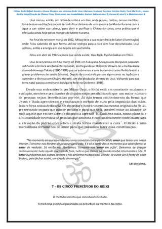Shihan Reiki Rafael Azzolin e Bruna Moreira nos sistemas Reiki Usui, tibetano e kahuna, Sekhem Seichim Reiki, Tera Mai Reiki, Imara
Reiki e Amplificação da Chama Trina. Praticantes nas modalidades Kashen Sekhem nivel 2, Karuna ki nivel 2 e Mointian nivel 4
Usui iniciou, então, um retiro de vinte e um dias, onde jejuou, cantou, orou e meditou.
Uma dessasmeditaçõespoderá ter sido ficar debaixo de uma cascata do Monte Kurama com a
água a cair sobre sua cabeça, para abrir e purificar o Chacra da coroa, uma prática que é
efetuada ainda hoje pelos monges do Monte Kurama.
No final doretiroemmarço de 1922, Mikao teve asua experiênciade Satori (Iluminação)
onde ficou sabendo de que forma utilizar energia para a cura sem ficar desvitalizado. Usui
aplicou, então a energia em si e depois em sua família.
Criou em abril de 1922 a escola que ainda existe, Usui Reiki Ryoho Gakkai em Tókio.
Usui desencarnouem9de março de 1926 emFukuyana.Seuspoucosdiscípulospassaram
a difundir a técnica seletamente no Japão, só chegando ao Ocidente através de uma havaiana
chamadaHawayo Takata (1900-1980) que se submeteu a uma tratamento com Reiki devido a
graves problemas de saúde (câncer). Depois de curada ela passou alguns anos no Japão para
aprender a técnica com Chujiro Hayashi, um dos discípulos diretos de Usui. Voltando para sua
terra natal passou a ensinar e divulgar o Reiki no Ocidente (1938).
Desde sua redescoberta por Mikao Usui, o Reiki está em constante mudança e
evolução, mestres e praticantes dedicados estão possibilitando que um maior número
de pessoas sejam beneficiadas por ele. Já não temos conhecimento da forma que
Jesus e Buda aprenderam e ensinaram o método de cura pela imposição das mãos.
Isso reforça nossa dedicação em respeitar e honrar os ensinamentos originaisdo Reiki,
preservando-os para que não se percam e para que seja possível estar ao alcance de
todo aquele que estiver aberto e disposto a aprendê-lo. Cada vez mais, nosso planeta e
a humanidade necessita de pessoas que amorosa e compassivamente contribuam para
a elevação do padrão energético e desta forma manifestar a cura
1
. O Reiki é uma
maravilhosa ferramenta de amor para que possamos fazer essa contribuição.
“No momento emqueaprendermosa nosconectarcomo potencialdo amor que temos em nosso
Interior,Tornamo-nosMestresdenossa própria vida. E é só a partir desse momento que aprendemos a
amar de verdade. Só então nos libertamos. Tornamo-nos ‘amor em ação’. Deixamos de desejar
continuamente tudo aquilo que vem de fora, tudo o que damos ao mundo acaba retornando a nós. O
amor quedoamosaosoutros,retorna a nósdeforma multiplicada,unindo-se outra vez à fonte de onde
brotou, para fechar assim, um círculo de energia”.
Lei do Karma.
7 - OS CINCO PRINCÍPIOS DO REIKI
O método secreto que convida à felicidade.
A medicina espiritual para todos os distúrbios da mente e do corpo.
 