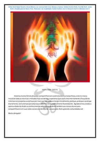 Shihan Reiki Rafael Azzolin e Bruna Moreira nos sistemas Reiki Usui, tibetano e kahuna, Sekhem Seichim Reiki, Tera Mai Reiki, Imara
Reiki e Amplificação da Chama Trina. Praticantes nas modalidades Kashen Sekhem nivel 2, Karuna ki nivel 2 e Mointian nivel 4
MENSAGEM INICIAL
Estamosmuitosfelizesde podercompartilharcomvocê estatécnicamaravilhosa,este é omarco
inicial de todas as técnicase métodoshoje existentes,esperamosque você sintainternamente aforçadeste
sistemae encorajamosavocê que por mais que nãosintaa energiainicialmente,pratique,pratiquee pratique
diariamente,comotempoperceberáque estamaisforte e dificilmente ficarádoente. Agradecemosatodosa
oportunidade de dividirosconhecimentosadquiridos,pedimostambémaosnossosalunospara
compartilharememsuasredessociaisoendereçode nossaescola:Reiki-gratuito.comunidades.net
Muito obrigado!
 