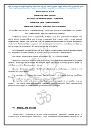 Shihan Reiki Rafael Azzolin e Bruna Moreira nos sistemas Reiki Usui, tibetano e kahuna, Sekhem Seichim Reiki, Tera Mai Reiki, Imara
Reiki e Amplificação da Chama Trina. Praticantes nas modalidades Kashen Sekhem nivel 2, Karuna ki nivel 2 e Mointian nivel 4
Apenas hoje, não se irrite.
Apenas hoje, não se preocupe.
Apenas hoje, agradeça suas bênçãos e seja humilde.
Apenas hoje, ganhe a vida honestamente.
Apenas hoje, seja gentil e amável com todos os seres vivos.
De manhã e à noite, sente-se em posição Gassho e repita essas palavras em voz alta e para seu coração.
Este é o Método Usui Reiki para cura do corpo e da alma.
Conforme e história oficial da redescoberta do Reiki. Mikao Usui, após ser abençoado com essa
dádiva decidiu compartilhá-la com os mais necessitados dela. Passou, então, a tratar pessoas
desamparadas, doentes, que viviam nas ruas. Ele obteve muito sucesso em sua missão, promovendo
muitascuras. Porém,constatouque grande parte daquelas pessoas retornava a condição de mendicância,
pois, segundo elas, isso era mais fácil que se esforçar em um trabalho.
Foi entãoque ele compreendeuque nãobastacurarmo-nosapenasexternamente, que a verdadeira
cura vem através de uma transformação interior. De outra forma essa cura será passageira.
Essa história nos permite reconhecer a importância dos Cinco Princípios do Reiki.
Quandoum reikianodecide,nãoapenas,utilizarométododoReiki atravésdacanalizaçãoda energia
cósmica e da aplicação dessa energia, mas também, a sabedoria desses princípios, aplicando-os em sua
vida. Seus benefícios são mais amplos e plenos.
Quando estamos com o padrão vibratório elevado atraímos as manifestações de mesmo nível, o
mesmo ocorre com o oposto.
Por essa razão é, o “Método Secreto para Receber Bênçãos” e o “Remédio Espiritual para Muitas
Doenças”.
Eles beneficiam não apenas o terapeuta,mas também, o receptor.
“De manhã e à noite, sente-se em posição Gassho e repita essas palavras em voz alta e para seu
coração”. Esse ritmo é importante para que essa prática torne-se um hábito. É este hábito que nos
permitirá acessar o potencial de transformação e criação desses princípios.
7.1 - MEDITAÇÃOGASSHO
Gassho significa “duas mãos se juntando, unidas ou em prece”. A pronúncia correta é “gáshô”. É
colocar-se num estado receptivo para ouvir o Criador, promovendo um centramento, levando-nos em
 