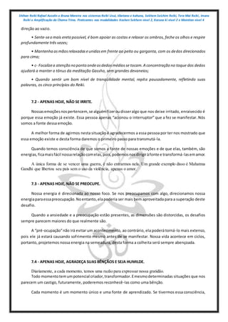 Shihan Reiki Rafael Azzolin e Bruna Moreira nos sistemas Reiki Usui, tibetano e kahuna, Sekhem Seichim Reiki, Tera Mai Reiki, Imara
Reiki e Amplificação da Chama Trina. Praticantes nas modalidades Kashen Sekhem nivel 2, Karuna ki nivel 2 e Mointian nivel 4
direção ao vazio.
• Sente-seo mais ereto possível, é bom apoiar as costas e relaxar os ombros, feche os olhos e respire
profundamente três vezes;
• Mantenha asmãosrelaxadaseunidasem frente ao peito ou garganta, com os dedos direcionados
para cima;
• c- Focalizea atenção no ponto ondeosdedosmédiosse tocam.A concentração no toque dos dedos
ajudará a manter o tônus da meditação Gassho, sem grandes devaneios;
• Quando sentir um bom nível de tranqüilidade mental, repita pausadamente, refletindo suas
palavras, os cinco princípios do Reiki.
7.2 - APENAS HOJE, NÃO SE IRRITE.
Nossasemoçõesnospertencem, se alguémfizeroudisseralgo que nos deixe irritado, enraivecido é
porque essa emoção já existe. Essa pessoa apenas “acionou o interruptor” que a fez se manifestar. Nós
somos a fonte dessa emoção.
A melhor forma de agirmos nesta situação é agradecermos a essa pessoa por ter nos mostrado que
essa emoção existe e desta forma daremos o primeiro passo para transmutá-la.
Quando temos consciência de que somos a fonte de nossas emoções e de que elas, também, são
energias,ficamaisfácil nossarelaçãocomelas,pois,podemosnosdirigiràfonte e transformá-lasemamor.
A única forma de se vencer uma guerra, é não entrarmos nela. Um grande exemplo disso é Mahatma
Gandhi que libertou seu país sem o uso da violência, apenas o amor.
7.3 - APENAS HOJE, NÃO SE PREOCUPE.
Nossa energia é direcionada ao nosso foco. Se nos preocupamos com algo, direcionamos nossa
energiaparaessapreocupação.Noentanto,elapoderia ser mais bem aproveitada para a superação deste
desafio.
Quando a ansiedade e a preocupação estão presentes, as dimensões são distorcidas, os desafios
sempre parecem maiores do que realmente são.
A “pré-ocupação”não irá evitar um acontecimento, ao contrário, ela poderá torná-lo mais extenso,
pois ele já estará causando sofrimento mesmo antes de se manifestar. Nossa vida acontece em ciclos,
portanto, projetemos nossa energia na semeadura, desta forma a colheita será sempre abençoada.
7.4 - APENAS HOJE, AGRADEÇA SUAS BÊNÇÃOS E SEJA HUMILDE.
Diariamente, a cada momento, temos uma razão para expressar nossa gratidão.
Todo momentotemumpotencial criador,transformador.Emesmodeterminadas situações que nos
parecem um castigo, futuramente, poderemos reconhecê-las como uma bênção.
Cada momento é um momento único e uma fonte de aprendizado. Se tivermos essa consciência,
 