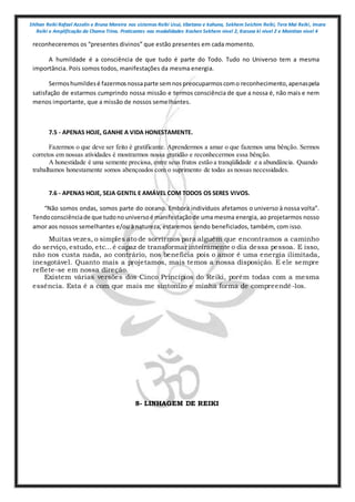 Shihan Reiki Rafael Azzolin e Bruna Moreira nos sistemas Reiki Usui, tibetano e kahuna, Sekhem Seichim Reiki, Tera Mai Reiki, Imara
Reiki e Amplificação da Chama Trina. Praticantes nas modalidades Kashen Sekhem nivel 2, Karuna ki nivel 2 e Mointian nivel 4
reconheceremos os “presentes divinos” que estão presentes em cada momento.
A humildade é a consciência de que tudo é parte do Todo. Tudo no Universo tem a mesma
importância. Pois somos todos, manifestações da mesma energia.
Sermoshumildesé fazermosnossaparte semnospreocuparmoscomo reconhecimento,apenaspela
satisfação de estarmos cumprindo nossa missão e termos consciência de que a nossa é, não mais e nem
menos importante, que a missão de nossos semelhantes.
7.5 - APENAS HOJE, GANHE A VIDA HONESTAMENTE.
Fazermos o que deve ser feito é gratificante. Aprendermos a amar o que fazemos uma bênção. Sermos
corretos em nossas atividades é mostrarmos nossa gratidão e reconhecermos essa bênção.
A honestidade é uma semente preciosa, entre seus frutos estão a tranqüilidade e a abundância. Quando
trabalhamos honestamente somos abençoados com o suprimento de todas as nossas necessidades.
7.6 - APENAS HOJE, SEJA GENTIL E AMÁVEL COM TODOS OS SERES VIVOS.
“Não somos ondas, somos parte do oceano. Embora indivíduos afetamos o universo à nossa volta”.
Tendoconsciênciade que tudonouniversoé manifestaçãode uma mesma energia, ao projetarmos nosso
amor aos nossos semelhantes e/ou à natureza, estaremos sendo beneficiados, também, com isso.
Muitas vezes, o simples ato de sorrirmos para alguém que encontramos a caminho
do serviço, estudo, etc...é capaz de transformar inteiramente o dia dessa pessoa. E isso,
não nos custa nada, ao contrário, nos beneficia pois o amor é uma energia ilimitada,
inesgotável. Quanto mais a projetamos, mais temos a nossa disposição. E ele sempre
reflete-se em nossa direção.
Existem várias versões dos Cinco Princípios do Reiki, porém todas com a mesma
essência. Esta é a com que mais me sintonizo e minha forma de compreendê-los.
8- LINHAGEM DE REIKI
 