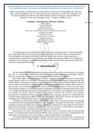 Shihan Reiki Rafael Azzolin e Bruna Moreira nos sistemas Reiki Usui, tibetano e kahuna, Sekhem Seichim Reiki, Tera Mai Reiki, Imara
Reiki e Amplificação da Chama Trina. Praticantes nas modalidades Kashen Sekhem nivel 2, Karuna ki nivel 2 e Mointian nivel 4
Após a iniciação, o reikiano passa a pertencer a uma árvore ou linhagem de mestres
que o leva até Mikao Usui. A cada novo mestre iniciado, a cadeia se expande. Os
alunos iniciados pelo Mestre de Reiki Rafael Azzolin Pacheco e Bruna Moreira
passam a fazer da linhagem onde a origem é Mikao Usui
Linhagem - Sistemas Usui, Tibetano e Kahuna
Mikao Usui
Chujiro Hayashi
Hawayo Takata
Phyllis Lei Furumoto
Pat Jack, Carol Farmer, Cherie Prashn, Lean Smith
William Lee Rand
Johnny De'Carli
Antonio C.B.P. de Melo
Claudia Giovani
João Eduardo Fialho
Rafael Azzolin Pacheco
VOCÊ
Segund
Pat Jack, C
o caminho que este conhecimento percorreu para chegar até você. Isto não significa
que a linhagem de um mestre é mais importante que a de outro. Mas ao constatar que
sua linhagem tem origem em Mikao Usui você saberá que tanto o ensino quanto a
sintonização recebida está de acordo com a tradição ensinada por Mikao Usui. Significa
também, que você passa a pertencer à família desses mestres, que passam a auxiliá-lo e
orientá-lo, quando solicitados.
9 - ORGANIZAÇÕES
Na década de 70, Hawayo Takata, juntamente com os vinte e dois mestres iniciados
por ela, se reuniram e fundaram uma organização com o objetivo de divulgar o Reiki.
Assim, foi fundada a American International Reiki Association (AIRA).
Em 1982, após o falecimento de Takata, surgiram divergências entre os mestres
tendo alguns deles se retirado e fundado uma segunda organização, denominada The
Reiki Aliance, nomeando, como grã-mestre Phyllis Lei Furumoto (neta de Takata). Outros
mestrespermaneceram na antiga organização e nomearamBárbara Weber Ray como sua
grã-mestre. Um terceiro grupo decidiu não aceitar as orientações e diretrizes das duas
associações criadas,e resolveram tomar seu próprio caminho na interpretação da técnica
e se autodenominaramde mestres independentes, formando suas próprias associações
ou escolas de Reiki. Existe também um grande número de mestres que prefere
permanecer independentes de qualquer associação ou grupo, apenas se mantendo fiel
aos princípios originaisde Mikao Usui. Outros, ainda, formaram centros ou núcleos de
trabalhos com identificação com os mestres que os iniciaram.
Também se desenvolveram, com o passar dos anos, muitas variantes do método
tradicional de Reiki originado de Mikao Usui. Algumas variações foram com o intuito de
adaptar a prática do Reiki com os novos tempos, ou aprimorar certos aspectos da técnica
pouco desenvolvidos. Outras variações, no entanto, vieram no sentido de restringir o
acesso a níveis mais elevados, principalmente o mestrado.
Atualmente já existe uma grande diferença entre o sistema moderno do método
Reiki e o método tradicional do Reiki de Mikao Usui, no que concerne à simplicidade da
aplicação, número de níveis, princípios e tipos de aplicação e divulgação.
A responsabilidade de divulgar o Reiki é exercida entre as duas escolas. A diferença
é basicamente que a AIRA divide o Reiki em sete graus ou níveis e o denomina de
 