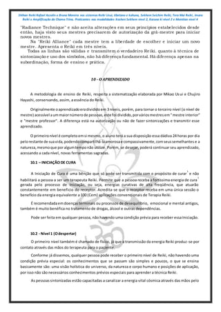 Shihan Reiki Rafael Azzolin e Bruna Moreira nos sistemas Reiki Usui, tibetano e kahuna, Sekhem Seichim Reiki, Tera Mai Reiki, Imara
Reiki e Amplificação da Chama Trina. Praticantes nas modalidades Kashen Sekhem nivel 2, Karuna ki nivel 2 e Mointian nivel 4
"Radiance Technique" e não aceita alterações em seus princípios estabelecidos desde
então, haja visto seus mestres precisarem de autorização da grã-mestre para iniciar
novos mestres.
Na "Reiki Alliance" cada mestre tem a liberdade de escolher e iniciar um novo
mestre. Apresenta o Reiki em três níveis.
Todas as linhas são válidas e transmitem o verdadeiro Re iki. quanto à técnica de
sintonização e uso dos símbolos, não há diferença fundamental. Há diferença apenas na
subordinação, forma de ensino e prática.
10 - O APRENDIZADO
A metodologia de ensino de Reiki, respeita a sistematização elaborada por Mikao Usui e Chujiro
Hayashi, conservando, assim, a essência do Reiki.
Originalmente oaprendizadoeradivididoem 3 níveis, porém, para tornar o terceiro nível (o nível de
mestre) acessível aummaiornúmerode pessoas,este foi dividido,porváriosmestresem"mestre interior"
e "mestre professor". A diferença está na autorização ou não de fazer sintonizações e transmitir esse
aprendizado.
O primeironível é completoemsi mesmo, o aluno terá a sua disposição essa dádiva 24 horas por dia
pelorestante de suavida,podendocompartilhá-laamorosae compassivamente,comseussemelhantes e a
natureza,mesmoque poralgumtemponão utilize. Porém, se desejar, poderá continuar seu aprendizado,
acessando a cada nível, novas ferramentas sagradas.
10.1 – INICIAÇÃO DE CURA
A Iniciação de Cura é uma bênção que só pode ser transmitida com o propósito de curar
1
e não
habilitará a pessoa a ser um terapeuta Reiki. Permite que a pessoa receba a fortíssima energia de cura
1
gerada pelo processo de Iniciação, ou seja, energias curativas de alta freqüência, que atuarão
constantemente em beneficio do receptor. Acredita-se que o receptor receba em uma única sessão o
benefício da energia equivalente a 100 (Cem) aplicações convencionais de Terapia Reiki.
É recomendadaemdoençasterminais ou processos de desequilíbrio, emocional e mental antigos,
também é muito benéfica no tratamento de drogas, álcool e outras dependências.
Pode ser feita em qualquer pessoa, não havendo uma condição prévia para receber essa Iniciação.
10.2 - Nível 1 (Odespertar)
O primeiro nível também é chamado de físico, já que a transmissão da energia Reiki produz-se por
contato através das mãos do terapeuta para o paciente.
Conforme já dissemos, qualquer pessoa pode receber o primeiro nível de Reiki, não havendo uma
condição prévia especial: os conhecimentos que se passam são simples e poucos, o que se ensina
basicamente são: uma visão holística do universo, da natureza e corpo humano e posições de aplicação,
por isso não são necessários conhecimentos prévios especiais para aprender a técnica Reiki.
As pessoassintonizadas estão capacitadas a canalizar a energia vital cósmica através das mãos pelo
 