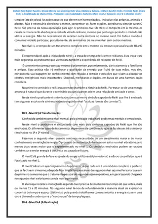 Shihan Reiki Rafael Azzolin e Bruna Moreira nos sistemas Reiki Usui, tibetano e kahuna, Sekhem Seichim Reiki, Tera Mai Reiki, Imara
Reiki e Amplificação da Chama Trina. Praticantes nas modalidades Kashen Sekhem nivel 2, Karuna ki nivel 2 e Mointian nivel 4
simplesfatode colocá-lassobre aqueles que devem ser harmonizados , inclusive elas próprias, animais e
plantas. Não é necessário direcionar a mente, concentrar-se, fazer orações, acreditar ou desejar curar: O
Reiki não precisa da nossa aprovação para agir. O primeiro nível de Reiki é completo em si mesmo, os
canaispermanecerãoabertospelorestodavidadoreikiano,mesmoque porlongosperíodosoiniciadonão
utilize a energia. Não há necessidade de receber outra sintonia no mesmo nível. Em todo o mundo é
comum o iniciado participar, gratuitamente, de seminários do mesmo nível com outros mestres.
No nível 1, o tempo de um tratamento completo em si mesmo ou em outra pessoa leva de 60 a 90
minutos.
É recomendável após a iniciação de nível I, a troca de energia Reiki entre reikianos. Esta troca trará
mais segurança ao praticante que vivenciará também a experiência de receptor de Reiki.
É conveniente começarconsigomesmodiariamentee,posteriormente, dar tratamento a familiares
e amigos. Essa prática não irá melhorar a qualidade da energia que fluirá de suas mãos, mas sim,
enriquecerá sua bagagem de conhecimento com relação a tempos e posições que visam a alcançar os
centros energéticos mais importantes (Chacras), meridianos e órgãos, em busca de uma harmonização
completa.
No primeirosemináriooreikianoaprenderátambémahistóriadoReiki.Portratar-se de umaenergia
amorosa é natural que durante o seminário os participantes criem uma relação de amizade e amor.
Neste nível opraticante é sintonizado com o primeiro símbolo sagrado do Reiki que lhe é ensinado
(em algumas escolas ele só é ensinado no segundo nível “as duas formas são corretas”).
10.3 - Nível 2 (ATransformação)
Conhecidotambémcomonível mental,poisoiniciado trabalhará problemas mentais e emocionais.
Neste nível o praticante é sintonizado com mais dois símbolos sagrados do Reiki que lhe são
ensinados.Osdiferentestipos de tratamentos dependem da combinação que se faz desses três símbolos
(ensinados no 1º e 2º níveis) .
Fazemos o segundo nível quando sentimos necessidade de um crescimento maior e de maior
conhecimentoemrelaçãoàenergia.Oprocesso de sintonização fornece um salto no nível vibratório pelo
menos duas vezes maior que o experimentado no nível 1. Os símbolos ensinados podem ser usados
também para enviar energia à distância, ao passado e futuro.
O nível 2 dá grande ênfase ao ajuste do corpo sutil (mental/emocional) e não ao corpo físico, que é
focalizado no nível 1.
O nível 2 não é um aperfeiçoamentodoprimeiro,já que cada um é um módulo completo e perfeito
que se fechaem si mesmo;nãopode ficar implícitoque oalunodo segundonível sejamelhorcanal que um
do primeirooumesmoque otratamentopessoal dosegundosejamsuperiores,emgeral quandochegamos
no segundo nível valorizamos ainda mais o primeiro.
O alunoque recebe a iniciaçãodosegundonível precisa de muito menos tempo do que antes, mais
ou menos 15 a 20 minutos. No segundo nível temos de refundamentar a maneira atual de explicar os
conceitosde tempoe espaço(distância),poisquandotrabalhamoscomossímbolosa energiaatuaem uma
outra dimensão onde ocorre o “continuum” de tempo/espaço.
10.4 - Nível 3-A (A Realização)
 