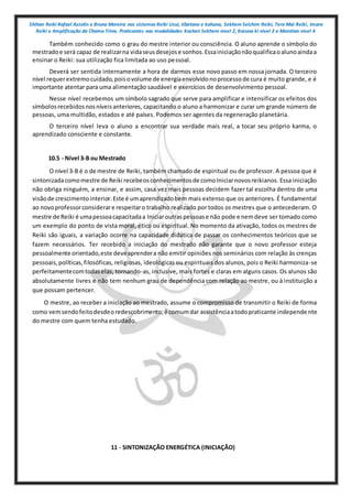 Shihan Reiki Rafael Azzolin e Bruna Moreira nos sistemas Reiki Usui, tibetano e kahuna, Sekhem Seichim Reiki, Tera Mai Reiki, Imara
Reiki e Amplificação da Chama Trina. Praticantes nas modalidades Kashen Sekhem nivel 2, Karuna ki nivel 2 e Mointian nivel 4
Também conhecido como o grau do mestre interior ou consciência. O aluno aprende o símbolo do
mestradoe será capaz de realizarna vidaseusdesejose sonhos.Essainiciaçãonãoqualificaoalunoaindaa
ensinar o Reiki: sua utilização fica limitada ao uso pessoal.
Deverá ser sentida internamente a hora de darmos esse novo passo em nossa jornada. O terceiro
nível requerextremocuidado,poisovolume de energiaenvolvidonoprocessode cura é muito grande, e é
importante atentar para uma alimentação saudável e exercícios de desenvolvimento pessoal.
Nesse nível recebemos um símbolo sagrado que serve para amplificar e intensificar os efeitos dos
símbolosrecebidosnosníveisanteriores, capacitando o aluno a harmonizar e curar um grande número de
pessoas, uma multidão, estados e até países. Podemos ser agentes da regeneração planetária.
O terceiro nível leva o aluno a encontrar sua verdade mais real, a tocar seu próprio karma, o
aprendizado consciente e constante.
10.5 - Nível 3-B ou Mestrado
O nível 3-B é o de mestre de Reiki, também chamado de espiritual ou de professor. A pessoa que é
sintonizadacomomestre de Reiki recebeosconhecimentosde comoIniciarnovosreikianos. Essa iniciação
não obriga ninguém, a ensinar, e assim, casa vez mais pessoas decidem fazer tal escolha dentro de uma
visãode crescimentointerior.Este é umaprendizadobem mais extenso que os anteriores. É fundamental
ao novoprofessorconsiderare respeitaro trabalho realizado por todos os mestres que o antecederam. O
mestre de Reiki é umapessoacapacitadaa Iniciaroutraspessoase não pode e nemdeve ser tomado como
um exemplo do ponto de vista moral, ético ou espiritual. No momento da ativação, todos os mestres de
Reiki são iguais, a variação ocorre na capacidade didática de passar os conhecimentos teóricos que se
fazem necessários. Ter recebido a iniciação do mestrado não garante que o novo professor esteja
pessoalmente orientado,este deveaprendera não emitir opiniões nos seminários com relação às crenças
pessoais,políticas,filosóficas, religiosas, ideológicas ou espirituais dos alunos, pois o Reiki harmoniza-se
perfeitamentecomtodaselas, tornando-as, inclusive, mais fortes e claras em alguns casos. Os alunos são
absolutamente livres e não tem nenhum grau de dependência com relação ao mestre, ou à instituição a
que possam pertencer.
O mestre, ao receber a iniciação ao mestrado, assume o compromisso de transmitir o Reiki de forma
como vemsendofeitodesdeoredescobrimento;é comumdar assistênciaatodopraticante independe nte
do mestre com quem tenha estudado.
11 - SINTONIZAÇÃO ENERGÉTICA (INICIAÇÃO)
 