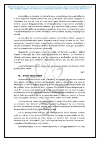 Shihan Reiki Rafael Azzolin e Bruna Moreira nos sistemas Reiki Usui, tibetano e kahuna, Sekhem Seichim Reiki, Tera Mai Reiki, Imara
Reiki e Amplificação da Chama Trina. Praticantes nas modalidades Kashen Sekhem nivel 2, Karuna ki nivel 2 e Mointian nivel 4
A iniciação ou sintonização energética funciona como se ligássemos um cano cósmico
às mãos da pessoa. Imagine uma torneira: para que funcione é preciso que seja ligada ou
conectada a uma rede de canos por onde passa a água, somente assim podemos abrir a
torneira e usufruir da água encanada. Em comparação com a energia cósmica canalizada, a
partir da sintonia abre-se a corrente e então a "água" (no caso a energia) começa a jorrar.É
assim, simples! Desta forma, a energia que, espalhada atinge todos os reinos e dimensões,
será recolhidae canalizadade formaconcentradaatravésdasmãos e outros pontosda pessoa
iniciada.
As iniciações são momentos onde se realizam movimentos e atitudes capazes de
proporcionar uma abertura no padrão energético do aluno e que perduram por toda a vida.
Isso quer dizer que determinados procedimentos realizados pelo instrutor possibilitarão a
ativação da energia ou desbloqueio do fluxo da energia interna do aluno, para que se torne
apto a utilizá-la no nível pertinente a tal iniciação.
No passado, somente pessoas muito preparadas - os chamados sacerdotes - podiam
receber a orientação para atuar como representantes dos Mestres. Os candidatos às
iniciações precisavam passar por anos de treinamento e purificações, até que fossem
considerados aptos para receberem importantes estímulos para seu desenvolvimento
espiritual.
Atualmente oscaminhossãooutros.Tudoo que se pode receberestá disponível. Basta
que estejamos abertos.
D.J.T.
11.1 - EFEITOS DAS INICIAÇÕES
Quando recebemos uma iniciação, a freqüência de nosso ser é dinamizada. Isso eleva
nosso padrão vibratório. Tornamo-nos receptivos e aptos a interagir em uma gama de
informaçõese vivências acima do nível em que estávamos acostumados. Desprendemo-nos
das reações e pontos de vista que antes tínhamos. Dizemos que o nosso nível espiritual se
eleva. Na verdade, nossa consciência é que se aproxima ou se abre um pouco mais para
perceberoespiritual.Nossomodode vidamodifica-se quaseimperceptivelmente, a tal ponto
que só pode ser percebido ou por pessoas próximas a nós ou por nós mesmos se formos
muito observadores. Interesses particulares e íntimos podem ser deixados de lado.
Em contrapartida, coisas que pareciam distantes ou sem importância podem mostrar
sua verdadeira face e tornarem-se interessantes. Com isso, bloqueios vão sendo liberados,
nós serão desatados ou desfeitos, pessoas vão sendo deixadas para trás. As conseqüências
dessas mudanças vêm à tona em velocidade acelerada.
Em vez de precisarmos anos para uma mudança radical, apenas meses ou semanas
serão necessárias. Poderemos nos sentir perdidos por deixar coisas arraigadas de lado,
pensando que as perdemos, ou então, porque nos sentimos livres demais e ficamos
desorientadoscoma novavivência,coma novaforça que começamos a adquirir. Em resumo,
estes são os efeitos básicos de uma iniciação.
Quando as raízes e as prisões estão muito densas, as liberações desencadeadas pelas
 