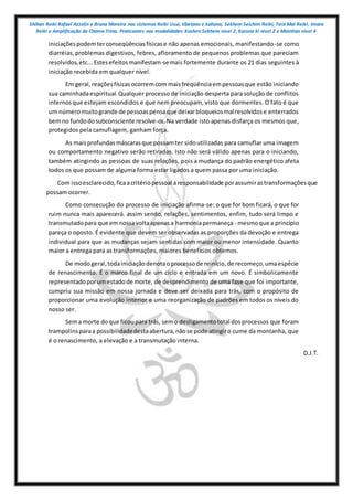 Shihan Reiki Rafael Azzolin e Bruna Moreira nos sistemas Reiki Usui, tibetano e kahuna, Sekhem Seichim Reiki, Tera Mai Reiki, Imara
Reiki e Amplificação da Chama Trina. Praticantes nas modalidades Kashen Sekhem nivel 2, Karuna ki nivel 2 e Mointian nivel 4
iniciaçõespodemterconseqüênciasfísicase não apenas emocionais, manifestando-se como
diarréias,problemas digestivos, febres, afloramento de pequenos problemas que pareciam
resolvidos,etc...Estesefeitosmanifestam-semais fortemente durante os 21 dias seguintes à
iniciação recebida em qualquer nível.
Em geral,reaçõesfísicasocorremcom maisfreqüênciaempessoasque estão iniciando
sua caminhadaespiritual.Qualquer processo de iniciação desperta para solução de conflitos
internosque estejam escondidos e que nem preocupam, visto que dormentes. O fato é que
um númeromuitogrande de pessoaspensaque deixarbloqueiosmal resolvidose enterrados
bemno fundodosubconsciente resolve-os.Na verdade isto apenas disfarça os mesmos que,
protegidos pela camuflagem, ganham força.
As maisprofundasmáscarasque possamter sidoutilizadas para camuflar uma imagem
ou comportamento negativo serão retiradas. Isto não será válido apenas para o iniciando,
também atingindo as pessoas de suas relações, pois a mudança do padrão energético afeta
todos os que possam de alguma forma estar ligados a quem passa por uma iniciação.
Com issoesclarecido,ficaacritériopessoal aresponsabilidade porassumirastransformaçõesque
possam ocorrer.
Como consecução do processo de iniciação afirma-se: o que for bom ficará, o que for
ruim nunca mais aparecerá. assim sendo, relações, sentimentos, enfim, tudo será limpo e
transmutadopara que emnossavoltaapenasa harmoniapermaneça - mesmoque a princípio
pareça o oposto. É evidente que devem ser observadas as proporções da devoção e entrega
individual para que as mudanças sejam sentidas com maior ou menor intensidade. Quanto
maior a entrega para as transformações, maiores benefícios obtemos.
De modogeral,todainiciaçãodenotaoprocessode reinício,de recomeço,umaespécie
de renascimento. É o marco final de um ciclo e entrada em um novo. É simbolicamente
representadoporumestadode morte, de desprendimento de uma fase que foi importante,
cumpriu sua missão em nossa jornada e deve ser deixada para trás, com o propósito de
proporcionar uma evolução interior e uma reorganização de padrões em todos os níveis do
nosso ser.
Sema morte doque ficoupara trás, semo desligamentototal dosprocessos que foram
trampolins paraa possibilidadedestaabertura,nãose pode atingiro cume da montanha, que
é o renascimento, a elevação e a transmutação interna.
D.J.T.
 