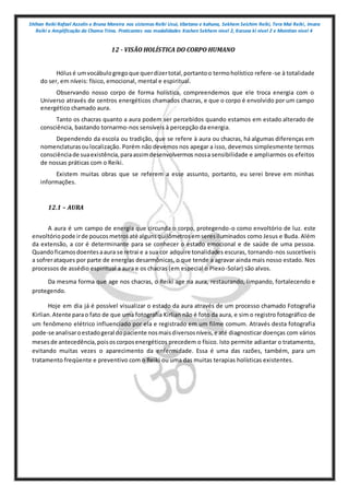 Shihan Reiki Rafael Azzolin e Bruna Moreira nos sistemas Reiki Usui, tibetano e kahuna, Sekhem Seichim Reiki, Tera Mai Reiki, Imara
Reiki e Amplificação da Chama Trina. Praticantes nas modalidades Kashen Sekhem nivel 2, Karuna ki nivel 2 e Mointian nivel 4
12 - VISÃO HOLÍSTICA DO CORPO HUMANO
Hólusé umvocábulogregoque querdizertotal,portantoo termoholístico refere-se à totalidade
do ser, em níveis: físico, emocional, mental e espiritual.
Observando nosso corpo de forma holística, compreendemos que ele troca energia com o
Universo através de centros energéticos chamados chacras, e que o corpo é envolvido por um campo
energético chamado aura.
Tanto os chacras quanto a aura podem ser percebidos quando estamos em estado alterado de
consciência, bastando tornarmo-nos sensíveis à percepção da energia.
Dependendo da escola ou tradição, que se refere à aura ou chacras, há algumas diferenças em
nomenclaturasoulocalização. Porém não devemos nos apegar a isso, devemos simplesmente termos
consciênciade suaexistência,paraassimdesenvolvermos nossa sensibilidade e ampliarmos os efeitos
de nossas práticas com o Reiki.
Existem muitas obras que se referem a esse assunto, portanto, eu serei breve em minhas
informações.
12.1 – AURA
A aura é um campo de energia que circunda o corpo, protegendo-o como envoltório de luz. este
envoltóriopode irde poucosmetrosaté algunsquilômetrosemseresiluminados como Jesus e Buda. Além
da extensão, a cor é determinante para se conhecer o estado emocional e de saúde de uma pessoa.
Quandoficamosdoentesaaura se retrai e a sua cor adquire tonalidades escuras, tornando-nos suscetíveis
a sofrerataques por parte de energias desarmônicas, o que tende a agravar ainda mais nosso estado. Nos
processos de assédio espiritual a aura e os chacras (em especial o Plexo-Solar) são alvos.
Da mesma forma que age nos chacras, o Reiki age na aura, restaurando, limpando, fortalecendo e
protegendo.
Hoje em dia já é possível visualizar o estado da aura através de um processo chamado Fotografia
Kirlian.Atente parao fato de que uma fotografia Kirlian não é foto da aura, e sim o registro fotográfico de
um fenômeno elétrico influenciado por ela e registrado em um filme comum. Através desta fotografia
pode-se analisaroestadogeral dopaciente nosmaisdiversosníveis,e até diagnosticar doenças com vários
mesesde antecedência,poisoscorposenergéticos precedem o físico. Isto permite adiantar o tratamento,
evitando muitas vezes o aparecimento da enfermidade. Essa é uma das razões, também, para um
tratamento freqüente e preventivo com o Reiki ou uma das muitas terapias holísticas existentes.
 