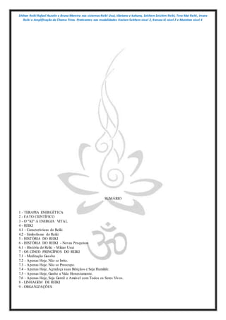 Shihan Reiki Rafael Azzolin e Bruna Moreira nos sistemas Reiki Usui, tibetano e kahuna, Sekhem Seichim Reiki, Tera Mai Reiki, Imara
Reiki e Amplificação da Chama Trina. Praticantes nas modalidades Kashen Sekhem nivel 2, Karuna ki nivel 2 e Mointian nivel 4
SUMÁRIO
1 - TERAPIA ENERGÉTICA
2 - FATO CIENTÍFICO
3 - O "KI" A ENERGIA VITAL
4 - REIKI
4.1 - Características do Reiki
4.2 - Simbolismo do Reiki
5 - HISTÓRIA DO REIKI
6 - HISTÓRIA DO REIKI - Novas Pesquisas
6.1 - História do Reiki - Mikao Usui
7 - OS CINCO PRINCÍPIOS DO REIKI
7.1 - Meditação Gassho
7.2 - Apenas Hoje, Não se Irrite.
7.3 - Apenas Hoje, Não se Preocupe.
7.4 - Apenas Hoje, Agradeça suas Bênçãos e Seja Humilde.
7.5 - Apenas Hoje, Ganhe a Vida Honestamente.
7.6 - Apenas Hoje, Seja Gentil e Amável com Todos os Seres Vivos.
8 - LINHAGEM DE REIKI
9 - ORGANIZAÇÕES
 