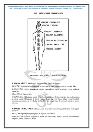 Shihan Reiki Rafael Azzolin e Bruna Moreira nos sistemas Reiki Usui, tibetano e kahuna, Sekhem Seichim Reiki, Tera Mai Reiki, Imara
Reiki e Amplificação da Chama Trina. Praticantes nas modalidades Kashen Sekhem nivel 2, Karuna ki nivel 2 e Mointian nivel 4
12.2 - OS CHACRAS E SUAS FUNÇÕES
Vamos agora fazer uma brev e análise dos chacras.
CHACRA BÁSICO: localizado à base da coluna, aberto para baixo.
FUNÇÕES: Sobrevivência e existência terrena, ligação com o mundo material, energia física.
DISFUNÇÕES: Raiva, impaciência, apego, materialismo, culpa, vergonha, vícios, violência,
morte, dor.
GLÂNDULA: Supra-renais.
ÓRGÃOS: Rins (deficiência renal), coluna vertebral, ossos, dentes, intestino grosso, ânus, reto,
próstata, anemia (deficiência de ferro), excesso de peso, pressão baixa, fadiga, pouca tonicidade
muscular, problemas de circulação, desequilíbrio na temperatura do corpo, leucemia e tensão
nervosa.
CHACRA UMBILICAL: localizado a. dois dedos abaixo do umbigo, aberto para frente e para
as costas.
FUNÇÕES: reprodução e propagação da espécie, sexualidade.
DISFUNÇÕES: Controle, sujeição ou desvio da sexualidade, rejeição, solidão, ressentimentos,
vingança, ciúme, depressão, inveja.
 