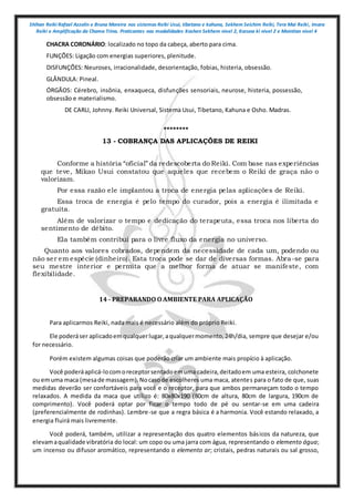 Shihan Reiki Rafael Azzolin e Bruna Moreira nos sistemas Reiki Usui, tibetano e kahuna, Sekhem Seichim Reiki, Tera Mai Reiki, Imara
Reiki e Amplificação da Chama Trina. Praticantes nas modalidades Kashen Sekhem nivel 2, Karuna ki nivel 2 e Mointian nivel 4
CHACRA CORONÁRIO: localizado no topo da cabeça, aberto para cima.
FUNÇÕES: Ligação com energias superiores, plenitude.
DISFUNÇÕES: Neuroses, irracionalidade, desorientação, fobias, histeria, obsessão.
GLÂNDULA: Pineal.
ÓRGÃOS: Cérebro, insônia, enxaqueca, disfunções sensoriais, neurose, histeria, possessão,
obsessão e materialismo.
DE CARLI, Johnny. Reiki Universal, Sistema Usui, Tibetano, Kahuna e Osho. Madras.
********
13 - COBRANÇA DAS APLICAÇÕES DE REIKI
Conforme a história “oficial” da redescoberta do Reiki. Com base nas experiências
que teve, Mikao Usui constatou que aqueles que recebem o Reiki de graça não o
valorizam.
Por essa razão ele implantou a troca de energia pelas aplicações de Reiki.
Essa troca de energia é pelo tempo do curador, pois a energia é ilimitada e
gratuita.
Além de valorizar o tempo e dedicação do terapeuta, essa troca nos liberta do
sentimento de débito.
Ela também contribui para o livre fluxo da energia no universo.
Quanto aos valores cobrados, dependem da necessidade de cada um, podendo ou
não ser em espécie (dinheiro). Esta troca pode se dar de diversas formas. Abra-se para
seu mestre interior e permita que a melhor forma de atuar se manifeste, com
flexibilidade.
14 - PREPARANDO O AMBIENTE PARA APLICAÇÃO
Para aplicarmos Reiki, nada mais é necessário além do próprio Reiki.
Ele poderáser aplicadoemqualquerlugar,aqualquermomento,24h/dia, sempre que desejar e/ou
for necessário.
Porém existem algumas coisas que poderão criar um ambiente mais propício à aplicação.
Você poderáaplicá-locomoreceptorsentadoemuma cadeira,deitadoem uma esteira, colchonete
ou emuma maca (mesade massagem).Nocasode escolheres uma maca, atentes para o fato de que, suas
medidas deverão ser confortáveis para você e o receptor, para que ambos permaneçam todo o tempo
relaxados. A medida da maca que utilizo é: 80x80x190 (80cm de altura, 80cm de largura, 190cm de
comprimento). Você poderá optar por ficar o tempo todo de pé ou sentar-se em uma cadeira
(preferencialmente de rodinhas). Lembre-se que a regra básica é a harmonia. Você estando relaxado, a
energia fluirá mais livremente.
Você poderá, também, utilizar a representação dos quatro elementos básicos da natureza, que
elevamaqualidade vibratória do local: um copo ou uma jarra com água, representando o elemento água;
um incenso ou difusor aromático, representando o elemento ar; cristais, pedras naturais ou sal grosso,
 