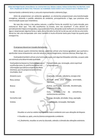 Shihan Reiki Rafael Azzolin e Bruna Moreira nos sistemas Reiki Usui, tibetano e kahuna, Sekhem Seichim Reiki, Tera Mai Reiki, Imara
Reiki e Amplificação da Chama Trina. Praticantes nas modalidades Kashen Sekhem nivel 2, Karuna ki nivel 2 e Mointian nivel 4
representando o elemento terra; e uma vela representando o elemento fogo.
Além de proporcionar um ambiente agradável, os elementos proporcionam uma transformação
energética, elevando o padrão vibratório do ambiente, principalmente o fogo, que promove uma
transmutação quase que instantânea.
No caso dos cristais e das pedras naturais, a melhor forma de escolhê-los é pela intuição, pois
costuma-se dizer que: “nós não escolhemos os cristais, eles nos escolhem”. E eles devem ser
periodicamente limpose energizados,oque poderáserfeito,deixando-osde molhoemumrecipientecom
água e sal grossopor algumashoras,e após,deixa-lossoba luz do Sol ou da Lua, por um dia ou uma noite.
Deixá-los sob uma tempestade com raios também é muito eficiente tanto para limpá-los quanto para
energizá-los.
O sal grosso deverá ser trocado diariamente.
Além desses quatro elementos básicos, podemos utilizar uma música agradável, que auxiliará a
aprofundar nosso relaxamento: sons da natureza, cantos Gregorianos, músicas clássicas, New Age, etc...
Você poderátambémutilizarumailuminaçãosuave,comalgumaslâmpadas coloridas, as quais cada
cor estimula uma determinada qualidade.
Você poderáse basearna Cromoterapia paraa
escolhadascores.Eu prefirome basearnas
informaçõesque obtivearespeitodos Raios
Cósmicos, que me proporcionaramótimos
resultados.Azul
Tranqüilidade,paz, renovação, amor espiritual
e incondicional.
Amarelo-ouro Inspiração, intuição, sabedoria, energia vital.
Rosa,Laranja Bondade amor, amor altruísta, serenidade,
liberdade.
Branco Pureza, purificação, ascensão, desobstrução,
limpeza profunda.
Verde Cura, verdade, luz da consciência,
conhecimento concreto.
Vermelho-rubi Entrega, devoção, atividade, força, aspiração.
Violeta Transmutação, renovação, libertação.
Visualiza-se uma luz violeta impregnando todo o ambiente com suas vibrações de limpeza.
• Visualiza-se, após, uma luz branca energizando o ambiente.
• E, finalmente, visualiza-se uma luz dourada, selando o cômodo das vibrações exteriores.
 