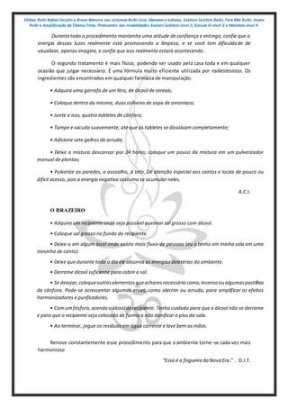 Shihan Reiki Rafael Azzolin e Bruna Moreira nos sistemas Reiki Usui, tibetano e kahuna, Sekhem Seichim Reiki, Tera Mai Reiki, Imara
Reiki e Amplificação da Chama Trina. Praticantes nas modalidades Kashen Sekhem nivel 2, Karuna ki nivel 2 e Mointian nivel 4
Durantetodo o procedimento mantenha uma atitude de confiança e entrega, confie que a
energia dessas luzes realmente está promovendo a limpeza, e se você tem dificuldade de
visualizar, apenas imagine, e confie que isso realmente estará acontecendo.
O segundo tratamento é mais físico, podendo ser usado pela casa toda e em qualquer
ocasião que julgar necessário. É uma fórmula muito eficiente utilizada por radiestesistas. Os
ingredientes são encontrados em qualquer farmácia de manipulação.
• Adquira uma garrafa de um litro, de álcool de cereais;
• Coloque dentro da mesma, duas colheres de sopa de amoníaco;
• Junte a isso, quatro tabletes de cânfora;
• Tampe e sacuda suavemente, até que os tabletes se dissolvam completamente;
• Adicione sete galhos de arruda;
• Deixe a mistura descansar por 24 horas; coloque um pouco da mistura em um pulverizador
manual de plantas;
• Pulverize as paredes, o assoalho, o teto. Dê atenção especial aos cantos e locais de pouco ou
difícil acesso, pois a energia negativa costuma se acumular neles.
A.C.I.
O BRAZEIRO
• Adquira um recipiente onde seja possível queimar sal grosso com álcool.
• Coloque sal grosso no fundo do recipiente.
• Deixe-o em algum local onde exista mais fluxo de pessoas (eu o tenho em minha sala em uma
mesinha de canto).
• Deixe que durante todo o dia ele absorva as energias deletérias do ambiente.
• Derrame álcool suficiente para cobrir o sal.
• Se desejar,coloqueoutroselementosqueacharesnecessário como,incenso ou algumaspastilhas
de cânfora. Pode-se acrescentar algumas ervas, como alecrim ou arruda, para amplificar os efeitos
harmonizadores e purificadores.
• Comumfósforo,acenda o álcooldo recipiente. Tenha cuidado para que o álcool não se derrame
e para que o recipiente seja colocado de forma a não danificar o piso da sala.
• Ao terminar, jogue os resíduos em água corrente e lave bem as mãos.
Renove constantemente esse procedimento para que o ambiente torne-se cada vez mais
harmonioso
“Essa é a fogueira da Nova Era.” . D.J.T.
 