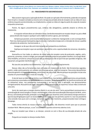 Shihan Reiki Rafael Azzolin e Bruna Moreira nos sistemas Reiki Usui, tibetano e kahuna, Sekhem Seichim Reiki, Tera Mai Reiki, Imara
Reiki e Amplificação da Chama Trina. Praticantes nas modalidades Kashen Sekhem nivel 2, Karuna ki nivel 2 e Mointian nivel 4
16 - PROCEDIMENTOS RECOMENDADOS
Não existemregrasparaa aplicaçãodoReiki.Ele pode seraplicadoinformalmente,podendooterapeuta
ficar empé e o receptorsentadooumesmocomo terapeuta sentado atrás do receptor com as mãos em seus
ombrosenquantoassiste televisão,ousimplesmente, colocar as mãos em alguma parte do corpo do receptor
enquanto conversam.
Porém, há alguns procedimentos que, embora não obrigatórios, poderão ampliar os efeitos do
tratamento.
A roupado reikianodeve sercômodae limpa.Sendodesnecessárioaoreceptordespir-se,poisoReiki
passa através das roupas e qualquer outro material (como o gesso, por exemplo).
Sempre que possível,seriarecomendável preparar o ambiente impregnando-o com a energia Reiki.
Para isso,bastaque permaneçamosalgunsminutos irradiando energia com a intenção de elevar o padrão
vibratório do ambiente, harmonizando-o.
Assegure-se de que não será interrompido por campainha ou telefones.
Explique aoreceptor o que vai acontecer, possibilite a ele a oportunidade de conversar, desabafar,
relaxar.
Aconselha-se tirar todos os adornos de metal tanto do receptor como do praticante, argolas, anéis,
pulseiras,correntes,cristaise relógio,poispossuemvibraçõesprópriasque podeminterferir na energia Reiki.
Uma medalha,umanel ou umapulseiraque nãose consegue ounão se quertirar por questõesreligiosas, não
causariam uma grande interferência.
No caso de usar pedras nos tratamentos, estas devem ser limpas regularmente.
Nossas mãos são as ferramentas mais utilizadas em tratamento de Reiki. São ferramentas sagradas,
porém, estão continuamente em contato com diversas coisas, além de transpirar. Para evitar desconfortos
devemosgarantiralimpezadasmesmas,assimcomo,de suasunhas.Mesmoporque nas posiçõesiniciais elas
estarão em proximidade com o rosto do receptor.
O ato de lavar as mãos não se limita a sua limpeza física, mas também, nos proporciona uma proteção,
poisestaremosconectadosenergeticamente comoreceptor.Desta forma ao lavá-las (preferencialmente até
os cotovelos) antes, nos protegemos mutuamente e ao lavá-las após a aplicação, nos desconectamos
energeticamente.Naausênciada água, obteremos efeito semelhante ao expormos nossas mãos à chama de
uma vela.
Servir de canal para a energia cósmica (Reiki) é um ato de amor. Seria aconselhável promovermos a
centralizaçãode nossocoração e invocar,mentalmente,oDeusde nossadevoção(Hierarquias do Reiki, seres
de luz),solicitandopermissão, proteção e orientação para que atuemos como canal desta energia amorosa e
que elasejadirigidapara suprir as necessidades deste irmão que nos permitiu auxiliá-lo. Isso nos possibilita
uma conexão mais pura com a energia, tornando sagrado este momento, proporcionando maior entrega e
desapego.
Todos temos direito às nossas escolhas, por essa razão, não devemos insistir para que as pessoas
recebam Reiki. Mesmo porque, a cura
1
só acontecerá quando estivermos abertos à ela.
Peça ao receptor que relaxe e, se desejar, conecte-se com o Deus de sua devoção através de uma
oração.
Pergunte ao receptor se deseja receber Reiki.
 