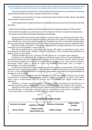 Shihan Reiki Rafael Azzolin e Bruna Moreira nos sistemas Reiki Usui, tibetano e kahuna, Sekhem Seichim Reiki, Tera Mai Reiki, Imara
Reiki e Amplificação da Chama Trina. Praticantes nas modalidades Kashen Sekhem nivel 2, Karuna ki nivel 2 e Mointian nivel 4
Antesde começarmoso tratamento,é recomendável oalisamentodaaura é uma forma de solicitarmos
a permissão do receptor para entrar e prepará-lo para receber a energia.
- Lentamente,comsuasmãos em concha, na distância de aproximadamente 20cm, deslize-a da cabeça
aos pés, repita o processo três vezes.
Tanto terapeutacomoreceptornãodevemcruzar braços e pernas,poisissoformauma barreiraao fluxo
da energia.
Lembre-se que oreikiano é apenasumcanal da energiacósmica,oresponsável pelacura
1
é Deus.Desta
formanão deve envaidecer-se quandoumacura
1
se manifestaouentristecer-sequandoissonãoacontece.
Poisexistemmuitosfatoresque podemimpedirestamanifestação.
Jamais interfira nos tratamentos médicos, exceto se fores um profissional desta área.
O diagnóstico é uma prerrogativa médica, portanto evites fazê-lo, mesmo porque para
que o Reiki atue, não é necessário diagnóstico. Também não deve-se interferir em quaisquer
outros tratamentos. O Reiki funciona tanto como terapia preventiva quanto complementar.
Não há risco de “overdose”. A energia é “puxada” pelo receptor, portanto, ele a receberá
conforme sua necessidade e merecimento.
Não há um padrão para a percepção da energia. Ela pode se manifestar como calor,
formigamento, latejamento, choques elétricos, vibrações, sono, relaxamento profundo, ou
poderá nem ser percebida.
O Reiki independe de fé, portanto, só não atuará se o receptor não o desejar.
Conforme a sensibilidade do terapeuta e pela interação áurica, há possibilidades do
mesmo sintonizar-se com o mal-estar do receptor, se esse for muito intenso, basta afastar-
se do campo energético de receptor e o desconforto desaparecerá. Caso essas sensações
persistam reflita sobre a razão de estar em sintonia vibracional com o receptor e
intensifique seu autotratamento.
O ideal será começarmos um tratamento com três sessões consecutivas. Desta forma
obtemos uma resposta mais rápida. A duração do tratamento depende de cada caso (poderá
ser de 4 a 20 sessões,ou mais). O cronograma das sessões dependerá da disponibilidade do
terapeuta e do receptor.
É comum, tanto terapeuta quanto receptor, ao final da sessão, sentirem-se em paz,
inteiramente relaxados, harmonizados, poderá também ocorrer, do receptor sentir sono,
neste caso é aconselhável que se permita que ele repouse por algum tempo após a
aplicação.
Finalize a sessão com a varredura da aura. É um procedimento semelhante ao
alisamento porém mais rápido, desta forma promoveremos o aterramento do receptor.
Agradeça ao Deus de sua devoção pela oportunidade de compartilhar essa dádiva com
seu semelhante, servindo de canal para que se restabeleça a harmonia e equilíbrio.
Lave suas mãos, e aconselhe-o a beber bastante água e descansar.
17 - EFEITOS DO TRATAMENTO DE REIKI
Aumenta a Percepção
Equilibra a Energia
Aumenta a Criatividade
Ajuda a Liberar
Emoções
Libera a Tensão
Trabalha no Nível
Causal do Mal-estar
Amplia a Energia “Cura” (holística)
 