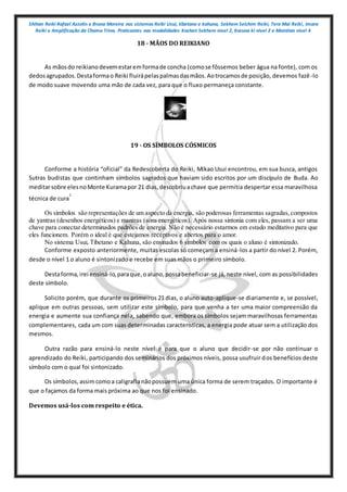 Shihan Reiki Rafael Azzolin e Bruna Moreira nos sistemas Reiki Usui, tibetano e kahuna, Sekhem Seichim Reiki, Tera Mai Reiki, Imara
Reiki e Amplificação da Chama Trina. Praticantes nas modalidades Kashen Sekhem nivel 2, Karuna ki nivel 2 e Mointian nivel 4
18 - MÃOS DO REIKIANO
As mãosdo reikianodevemestaremformade concha (comose fôssemos beber água na fonte), com os
dedosagrupados.Destaformao Reiki fluirápelaspalmasdasmãos.Aotrocamosde posição, devemos fazê -lo
de modo suave movendo uma mão de cada vez, para que o fluxo permaneça constante.
19 - OS SÍMBOLOS CÓSMICOS
Conforme a história “oficial” da Redescoberta do Reiki, Mikao Usui encontrou, em sua busca, antigos
Sutras budistas que continham símbolos sagrados que haviam sido escritos por um discípulo de Buda. Ao
meditarsobre elesnoMonte Kuramapor 21 dias,descobriuachave que permitia despertar essa maravilhosa
técnica de cura
1.
Os símbolos são representações de um aspecto da energia, são poderosas ferramentas sagradas,compostos
de yantras (desenhos energéticos) e mantras (sons energéticos). Após nossa sintonia com eles, passam a ser uma
chave para conectar determinados padrões de energia. Não é necessário estarmos em estado meditativo para que
eles funcionem. Porém o ideal é que estejamos receptivos e abertos para o amor.
No sistema Usui, Tibetano e Kahuna, são ensinados 6 símbolos com os quais o aluno é sintonizado.
Conforme exposto anteriormente, muitas escolas só começam a ensiná-los a partir do nível 2. Porém,
desde o nível 1 o aluno é sintonizado e recebe em suas mãos o primeiro símbolo.
Destaforma,irei ensiná-lo,paraque,oaluno,possabeneficiar-se já, neste nível, com as possibilidades
deste símbolo.
Solicito porém, que durante os primeiros 21 dias, o aluno auto-aplique-se diariamente e, se possível,
aplique em outras pessoas, sem utilizar este símbolo, para que venha a ter uma maior compreensão da
energia e aumente sua confiança nela, sabendo que, embora os símbolos sejam maravilhosas ferramentas
complementares, cada um com suas determinadas características, a energia pode atuar sem a utilização dos
mesmos.
Outra razão para ensiná-lo neste nível é para que o aluno que decidir-se por não continuar o
aprendizado do Reiki, participando dos seminários dos próximos níveis, possa usufruir dos benefícios deste
símbolo com o qual foi sintonizado.
Os símbolos,assimcomoa caligrafianãopossuem uma única forma de serem traçados. O importante é
que o façamos da forma mais próxima ao que nos foi ensinado.
Devemos usá-los com respeito e ética.
 