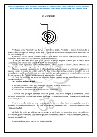 Shihan Reiki Rafael Azzolin e Bruna Moreira nos sistemas Reiki Usui, tibetano e kahuna, Sekhem Seichim Reiki, Tera Mai Reiki, Imara
Reiki e Amplificação da Chama Trina. Praticantes nas modalidades Kashen Sekhem nivel 2, Karuna ki nivel 2 e Mointian nivel 4
20 - CHOKU REI
Conhecido como “interruptor de luz”, é o símbolo do poder. Possibilita a limpeza, transmutação e
proteção, além de amplificar a energia Reiki. Tem a capacidade de concentrar a energia cósmica para a cura
1
em
um determinado ponto.
Conforme a história “oficial” da redescoberta do Reiki, Mikao Usui, em sua meditação que possibilitou o
redespertar desta dádiva, o viu na cor violeta, a cor da transmutação.
A ativação do Choku Rei é uma ponte que traz a energia do plano espiritual para o mundo físico.
Compara-se como o trocar uma lâmpada de 100W por uma de 200W.
Recebe outros significados como: “imediatamente”, “alinhar-se com o cosmos”, “Deus está aqui” ou
“Energia Cósmica Universal aqui e agora”.
Devemos memorizá-lo corretamente. O Choku Rei tradicional é desenhado no sentido anti-horário, porém
algumas escolas o ensinam no sentido horário. As duas formas são corretas, embora no hemisfério sul seja
aconselhável o sentido anti-horário que representa aumento, evocação, enquanto o sentido horário representa
decréscimo, dispersão. Porém o mais importante é nossa atitude e intenção.
O Choku Rei possibilita que a energia permaneça fluindo enquanto houver necessidade, mesmo após o
término da aplicação.
20.1 - Utilização do ChokuRei
• traçamos o símbolo com a mão dominante (podemos, também, mentalizá-lo)
• pronunciamos o seu mantra três vezes
• começamos a aplicação com as mãos em forma de concha
Ao iniciar uma aplicação, podemos traçar um grande Choku Rei e imaginá-lo entrando no Chacra
Coronário do receptor, cobrindo os Chacras Frontal e Laríngeo. Isso possibilitará a limpeza e purificação dos
canais energéticos.
Durante a sessão, dirija seu foco à energia que flui de suas mãos. Desta forma, você perceberá o
momentocertode trocar de posição. Caso você não a perceba, permaneça de 3 a 5 minutos em cada posição
(siga sua intuição).
O Choku Rei pode ser utilizado para promover a purificação de ambientes, assim como objetos,
elevandoseupadrãovibratório.Vocêpode traçá-lonoscantose locaisde difícil acesso, assim como, cadeiras,
camas e demais objetos.
Para proteção podemos traçá-lo nas portas e janelas.
 