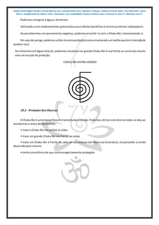 Shihan Reiki Rafael Azzolin e Bruna Moreira nos sistemas Reiki Usui, tibetano e kahuna, Sekhem Seichim Reiki, Tera Mai Reiki, Imara
Reiki e Amplificação da Chama Trina. Praticantes nas modalidades Kashen Sekhem nivel 2, Karuna ki nivel 2 e Mointian nivel 4
Podemos energizar a água e alimentos.
Utilizando-o em medicamentos potencializa seus efeitos benéficos e minimiza efeitos indesejáveis.
Ao percebermos um pensamento negativo, podemos envolvê-lo com o Choku Rei, transmutando-o.
Em caso de perigo,podemosutilizá-locomoproteção(comoenvolvendoumladrãoque temintençãode
assaltar-nos).
Ao entrarmosemalgumveículo, podemos visualizar um grande Choku Rei à sua frente ou acima do veículo
com um escudo de proteção.
CHOCU REI OUTRA VERSÃO:
20.2 - Proteção dos Chacras
O ChokuRei é umamaravilhosaferramentade proteção.Podemos utilizar esta técnica todos os dias ao
acordarmos e antes de dormirmos.
• trace o Choku Rei em ambas as mãos
• trace um grande Choku Rei em frente ao corpo
• trace um Choku Rei à frente de cada um dos chacras (do Básico ao Coronário), visualizando-o sendo
absorvido pelo mesmo
• tenha consciência de que está energeticamente protegido.
 