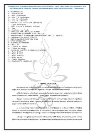 Shihan Reiki Rafael Azzolin e Bruna Moreira nos sistemas Reiki Usui, tibetano e kahuna, Sekhem Seichim Reiki, Tera Mai Reiki, Imara
Reiki e Amplificação da Chama Trina. Praticantes nas modalidades Kashen Sekhem nivel 2, Karuna ki nivel 2 e Mointian nivel 4
10 - O APRENDIZADO
10.1 - Iniciação de Cura
10.2 - Nível 1 (O despertar)
10.3 - Nível 2 ( A Transformação)
10.4 - Nível 3-A ( A Realização)
10.5 - Nível 3-B ou Mestrado
11 - SINTONIZAÇÃO ENERGÉTICA (INICIAÇÃO)
11.1 - Efeitos das Iniciações
12 - VISÃO HOLÍSTICA DO CORPO HUMANO
12.1 - Aura
12.2 - Os Chacras e suas Funções
13 - COBRANÇA DAS APLICAÇÕES DE REIKI
14 - PREPARANDO O AMBIENTE PARA APLICAÇÃO
15 - HARMONIZANDO E ELEVANDO O PADRÃO VIBRATÓRIO DO AMBIENTE
16 - PROCEDIMENTOS RECOMENDADOS
17 - EFEITOS DO TRATAMENTO DE REIKI
18 - MÃOS DO REIKIANO
19 - OS SÍMBOLOS CÓSMICOS
20 - CHOKU REI
20.1 - Utilização do Choku Rei
20.2 - Proteção dos Chacras
21 - PRINCIPAIS POSIÇÕES DE APLICAÇÃO DE REIKI
21.1 - Região da Cabeça
21.2 - Região da Frente
21.3 - Região das Costas
21.4 - Região dos Pés
21.5 - Posições Adicionais
21.6 - TRATAMENTO ABREVIADO
1 -TERAPIA ENERGÉTICA
À proporçãoque a ciênciaprogride emrelaçãoaoconhecimentoe funcionamento do nosso
corpo físico, mais se faz necessário repensar e estudar o homem como um todo.
A Medicina convencional vem alcançando fantástico progresso a cada dia, contribuindo de
forma extraordinária para aumentar a qualidade da nossa expectativa de vida.
O corpo humano,entretanto,precisasercompreendidocomoumtodo,incluindosignificado
das teorias recentes de Albert Einstein, já traduzidas no meio acadêmico, a fim de tratarmos o
corpo humano de forma holística.
As teorias energéticas vibracionais vem conquistando espaço na classe médica, em todo o
mundo, a um número cada vez maior de profissionais médicos que procuram inteirar-se sobre o
métodoReiki,afimde canalizaraenergiacurativaparacomplementarotratamento convencional.
A terapia energética ou vibracional não substitui a Medicina convencional, assim como a
Medicinaconvencional nãosubstitui aterapiaenergética;cadaqual atua emcampos diferentesde
 