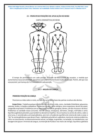 Shihan Reiki Rafael Azzolin e Bruna Moreira nos sistemas Reiki Usui, tibetano e kahuna, Sekhem Seichim Reiki, Tera Mai Reiki, Imara
Reiki e Amplificação da Chama Trina. Praticantes nas modalidades Kashen Sekhem nivel 2, Karuna ki nivel 2 e Mointian nivel 4
21 - PRINCIPAIS POSIÇÕES DE APLICAÇÃO DE REIKI
CARTA ENERGÉTICA DE REIKI
O tempo de permanência em cada posição depende da necessidade do receptor, a medida que
aumentamosnossasensibilidade,passamosaperceberomomentode mudarde posição. Porém, até que isso
seja possível, permaneça de 3 a 5 minutos em cada posição.
21.1 - REGIÃO DA CABEÇA
PRIMEIRA POSIÇÃO DA CABEÇA
Posicione as mãos sobre o rosto, ao lado do nariz, com a base das palmas na altura dos dentes.
Corpo Físico- Trabalhaqualquerproblema com os olhos, visão, cores, claridade (fotofobia), glaucoma,
catarata, lesões,irritações e pálpebras.Problemasnonariz, rinite alérgica, carne esponjosa, desvio do septo,
congestãorespiratória.Problemascomosmaxilares,mandíbula,gengivas, dentes, pH das mucosas e da boca.
Problemas na cavidade óssea (sinusite). Dor de cabeça, enxaqueca, derrames, alergia, resfriados e asma.
Equilibraaglândulapituitária,que tambémse denomina hipófise. Ela se localiza no centro do crânio, sobre a
sela turca, é considerada a principal glândula, pois tem a função do equilíbrio do sistema de todo o corpo e
“diz”às outrasglândulasoque devem fazer. A glândula pituitária é a glândula-mestra do sistema endócrino,
influi no crescimento, no desenvolvimento sexual, na fadiga, na gravidez, na lactação, no metabolismo, nas
dosagensde açúcar e mineraisdosangue,naretençãode fluidose nos níveis de energia. Equilibra a glândula
 