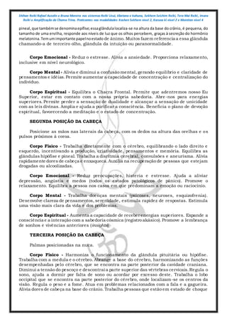Shihan Reiki Rafael Azzolin e Bruna Moreira nos sistemas Reiki Usui, tibetano e kahuna, Sekhem Seichim Reiki, Tera Mai Reiki, Imara
Reiki e Amplificação da Chama Trina. Praticantes nas modalidades Kashen Sekhem nivel 2, Karuna ki nivel 2 e Mointian nivel 4
pineal,que tambémse denominaepífise;essaglândulalocaliza-se na altura da base do crânio, é pequena, do
tamanho de uma ervilha, responde aos níveis de luz que os olhos percebem, graças à secreção do hormônio
melatonina.Temumimportante papelnoestado de ânimo. Muitos fazem referencia a essa glândula
chamando-a de terceiro olho, glândula da intuição ou paranormalidade.
Corpo Emocional - Reduz o estresse. Alivia a ansiedade. Proporciona relaxamento,
inclusive em nível neurológico.
Corpo Mental - Alivia e diminui a confusão mental, gerando equilíbrio e claridade de
pensamentos e idéias.Permite aumentar a capacidade de concentração e centralização do
indivíduo.
Corpo Espiritual - Equilibra o Chacra Frontal. Permite que adentremos nosso Eu
Superior, estar em contato com a nossa própria sabedoria. Abre -nos para energias
superiores. Permite perder a sensação de dualidade e alcançar a sensação de unicidade
com as leis divinas. Amplia e ajuda a purificar a consciência. Beneficia o plano de devoção
espiritual, favorecendo a meditação e o estado de concentração.
SEGUNDA POSIÇÃO DA CABEÇA
Posicione as mãos nas laterais da cabeça, com os dedos na altura das orelhas e os
pulsos próximos à coroa.
Corpo Físico - Trabalha diretamente com o cérebro, equilibrando o lado direito e
esquerdo, incentivando a produção, criatividade, pensamentos e memória. Equilibra as
glândulas hipófise e pineal. Trabalha a disritmia cerebral, convulsões e aneurisma. Alivia
rapidamente dores de cabeça e enxaqueca.Auxilia na recuperação de pessoas que estejam
drogadas ou alcoolizadas.
Corpo Emocional - Reduz preocupações, histeria e estresse. Ajuda a aliviar
depressão, angústia e medos (todos os estados patológicos de pânico). Promove o
relaxamento. Equilibra a pessoa nos casos em que predominam a emoção ou raciocínio.
Corpo Mental - Trabalha doenças mentais (psicoses, neuroses, esquizofrenia).
Desenvolve clareza de pensamentos, serenidade, estimula rapidez de respostas. Estimula
uma visão mais clara da vida e dos problemas.
Corpo Espiritual - Aumenta a capacidade de receber energias superiores. Expande a
consciência e a interação com a sabedoria cósmica (registro akásico).Promove a lembrança
de sonhos e vivências anteriores (insights)
TERCEIRA POSIÇÃO DA CABEÇA
Palmas posicionadas na nuca.
Corpo Físico - Harmoniza o funcionamento da glândula pituitária ou hipófise.
Trabalha com a medula e o cérebro. Abrange a base do cérebro, harmonizando as funções
desempenhadas pelo cérebro, que se encontra na parte posterior da cavidade craniana.
Diminui a tensão do pescoço e descontrai a parte superior das vértebras cervicais.Regula o
sono, ajuda a dormir por falta de sono ou acordar por excesso deste. Trabalha o lobo
occipital que se encontra na parte posterior do cérebro, onde localizam-se os centros da
visão. Regula o peso e a fome. Atua em problemas relacionados com a fala e a gagueira.
Alivia dores de cabeça na base do crânio. Trabalha pessoas que estão em estado de choque
 