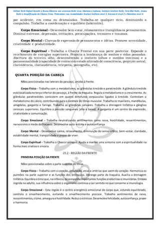 Shihan Reiki Rafael Azzolin e Bruna Moreira nos sistemas Reiki Usui, tibetano e kahuna, Sekhem Seichim Reiki, Tera Mai Reiki, Imara
Reiki e Amplificação da Chama Trina. Praticantes nas modalidades Kashen Sekhem nivel 2, Karuna ki nivel 2 e Mointian nivel 4
por acidente, em coma ou desmaiadas. Trabalha-se qualquer vício, diminuindo a
compulsão. Trabalha a coordenação e equilíbrio (labirintite).
Corpo Emocional - Desenvolve bem-estar, relaxamento e tranqüiliza os pensamentos.
Diminui estresse, depressão, irritações, preocupações, tremores e traumas.
Corpo Mental - Clareza de expressão de pensamentos e idéias. Promove serenidade,
criatividade e produtividade.
Corpo Espiritual - Trabalha o Chacra Frontal em sua parte posterior. Expande o
recebimento de energias superiores. Propicia a lembrança de sonhos e vidas passadas.
Abertura do terceiro olho, desenvolvendo o instinto (olhos e ouvidos internos) e a
paranormalidade (capacidade de entrar em estado alterado de consciência, projeção astral,
clarividência, clariaudiência, telepatia, psicografia, etc).
QUARTA POSIÇÃO DA CABEÇA
Mãos posicionadas nas laterais do pescoço, unidas à frente.
Corpo Físico - Trabalha com o metabolismo, as glândulas tireóide e paratireóide. A glândula tireóide
estálocalizadano terço inferior do pescoço, à frente da traquéia. Regula o metabolismo e o crescimento. As
glândulas paratireóides consistem em quatro diminutos corpúsculos ligados à tireóide. Controlam o
metabolismo do cálcio, contribuindo para o controle do tônus muscular. Trabalha os maxilares, mandíbulas,
amígdalas, garganta e faringe. Trabalha as glândulas salivares. Trabalha a drenagem linfática e gânglios
cervicais superiores. Equilibra a pressão sanguínea (alta e baixa). A garganta é um centro da expressão,
criatividade e comunicação.
Corpo Emocional - Trabalha neutralizando sentimentos como raiva, hostilidade, ressentimentos,
nervosismo e medo do fracasso. Desenvolve auto-estima e autoconfiança.
Corpo Mental - Desenvolve calma, relaxamento, diminuição do senso crítico, bem–estar, claridade,
estabilidade mental, tranqüilidade e prazer de viver.
Corpo Espiritual - Trabalha o Chacra Laríngeo. Ajuda a manter uma sintonia com a espiritualidade na
forma mais criativa e sincera.
21.2 - REGIÃO DA FRENTE
PRIMEIRA POSIÇÃO DA FRENTE
Mãos posicionadas sobre a parte superior do tórax.
Corpo Físico - Trabalha com o coração, circulação, veias e artérias que saem do coração. Harmoniza os
pulmões na parte superior e as funções dos brônquios. Abrange parte da traquéia. Auxilia a drenagem
linfática.Equilibraotimoque,nainfância,desempenhaimportantes funçõesendócrinase imunitárias.Embora
regrida no adulto, sua influência sobre o organismo continua a ser sentida no que concerne a imunologia.
Corpo Emocional - Esta região é o centro energético emocional do corpo que, estando equilibrado,
controla o envelhecimento, evitando o envelhecimento precoce. Trabalha sentimentos de raiva,
ressentimentos,ciúme,amargurae hostilidade.Reduzoestresse.Desenvolvefelicidade,autoconfiança,prazer
e harmonia.
 