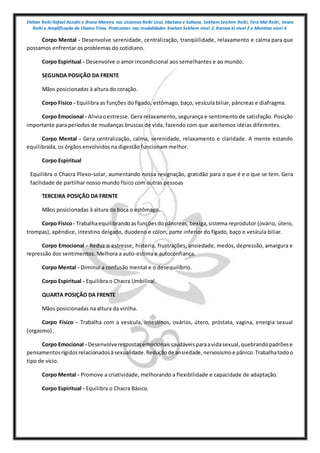 Shihan Reiki Rafael Azzolin e Bruna Moreira nos sistemas Reiki Usui, tibetano e kahuna, Sekhem Seichim Reiki, Tera Mai Reiki, Imara
Reiki e Amplificação da Chama Trina. Praticantes nas modalidades Kashen Sekhem nivel 2, Karuna ki nivel 2 e Mointian nivel 4
Corpo Mental - Desenvolve serenidade, centralização, tranqüilidade, relaxamento e calma para que
possamos enfrentar os problemas do cotidiano.
Corpo Espiritual - Desenvolve o amor incondicional aos semelhantes e ao mundo.
SEGUNDA POSIÇÃO DA FRENTE
Mãos posicionadas à altura do coração.
Corpo Físico - Equilibra as funções do fígado, estômago, baço, vesícula biliar, pâncreas e diafragma.
Corpo Emocional - Aliviaoestresse. Gera relaxamento, segurança e sentimento de satisfação. Posição
importante para períodos de mudanças bruscas de vida, fazendo com que aceitemos idéias diferentes.
Corpo Mental - Gera centralização, calma, serenidade, relaxamento e claridade. A mente estando
equilibrada, os órgãos envolvidos na digestão funcionam melhor.
Corpo Espiritual
Equilibra o Chacra Plexo-solar, aumentando nossa resignação, gratidão para o que é e o que se tem. Gera
facilidade de partilhar nosso mundo físico com outras pessoas
TERCEIRA POSIÇÃO DA FRENTE
Mãos posicionadas à altura da boca o estômago.
Corpo Físico- Trabalhaequilibrandoasfunçõesdopâncreas, bexiga,sistema reprodutor (ovário, útero,
trompas), apêndice, intestino delgado, duodeno e cólon, parte inferior do fígado, baço e vesícula biliar.
Corpo Emocional - Reduz o estresse, histeria, frustrações, ansiedade, medos, depressão, amargura e
repressão dos sentimentos. Melhora a auto-estima e autoconfiança.
Corpo Mental - Diminui a confusão mental e o desequilíbrio.
Corpo Espiritual - Equilibra o Chacra Umbilical.
QUARTA POSIÇÃO DA FRENTE
Mãos posicionadas na altura da virilha.
Corpo Físico - Trabalha com a vesícula, intestinos, ovários, útero, próstata, vagina, energia sexual
(orgasmo).
Corpo Emocional - Desenvolverespostasemocionaissaudáveisparaavidasexual,quebrandopadrõese
pensamentosrígidosrelacionadosàsexualidade.Reduçãode ansiedade,nervosismoe pânico.Trabalhatodoo
tipo de vício.
Corpo Mental - Promove a criatividade, melhorando a flexibilidade e capacidade de adaptação.
Corpo Espiritual - Equilibra o Chacra Básico.
 