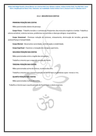 Shihan Reiki Rafael Azzolin e Bruna Moreira nos sistemas Reiki Usui, tibetano e kahuna, Sekhem Seichim Reiki, Tera Mai Reiki, Imara
Reiki e Amplificação da Chama Trina. Praticantes nas modalidades Kashen Sekhem nivel 2, Karuna ki nivel 2 e Mointian nivel 4
21.3 - REGIÃO DAS COSTAS
PRIMEIRA POSIÇÃO DAS COSTAS
Mãos posicionadas abaixo do pescoço.
Corpo Físico - Trabalha tensões e contraturas freqüentes dos músculos trapézio e lombar. Trabalha a
coluna vertebral, sistema nervoso, problemas nos pulmões e doenças alérgico-respiratórias.
Corpo Emocional - Promove redução do estresse, relaxamento, diminuição de tensões, gerando
autoconfiança e tranqüilidade.
Corpo Mental - Desenvolve serenidade, centralização e estabilidade.
Corpo Espiritual - Favorece a recepção de energias superiores.
SEGUNDA POSIÇÃO DAS COSTAS
Mãos posicionadas entre a região das omoplatas.
Trabalha o mesmo que a segunda posição da frente.
TERCEIRA POSIÇÃO DAS COSTAS
Mãos posicionadas acima da cintura, na altura dos rins.
Trabalha o mesmo que a terceira posição da frente mais as glândulas supra –renais e rins.
QUARTA POSIÇÃO DAS COSTAS
Mãos posicionadas à altura da virilha.
Trabalha o mesmo que a quarta posição da frente mais o cóccix e nervos.
 