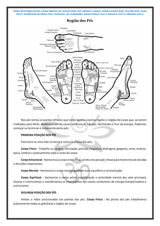 Shihan Reiki Rafael Azzolin e Bruna Moreira nos sistemas Reiki Usui, tibetano e kahuna, Sekhem Seichim Reiki, Tera Mai Reiki, Imara
Reiki e Amplificação da Chama Trina. Praticantes nas modalidades Kashen Sekhem nivel 2, Karuna ki nivel 2 e Mointian nivel 4
Região dos Pés
Nos pés temos os pontos reflexos que estão ligados a outras regiões e órgãos do corpo que, ao serem
irradiados pelo Reiki, desbloqueiam os canais elétricos de ligação, facilitando o fluir da energia. Podemos
começar ou terminar o tratamento pelos pés.
PRIMEIRA POSIÇÃO DOS PÉS
Posiciona-se uma mão no dorso e outra na planta dos pés.
Corpo Físico - Trabalha no sangue, circulação, pressão sangüínea, diafragma, garganta, seios, ovários,
bacia, ombros e praticamente todo o resto do corpo.
Corpo Emocional - Harmonizao corpo emocional,sendoumaposição-chave paramomentosde dúvidas
e decisões importantes.
Corpo Mental - Harmoniza o corpo mental gerando mais equilíbrio e centralização.
Corpo Espiritual - Harmoniza o corpo astral, equilibrando a velocidade normal dos sete principais
chacras e estimulamos e coordenamos os movimentos dos canais condutores de energia tranqüilizadora e
estimulante.
SEGUNDA POSIÇÃO DOS PÉS
Ambas a mãos posicionadas nas plantas dos pés. Corpo Físico - Na planta dos pés trabalhamos
praticamente todas as glândulas e órgãos do corpo.
 