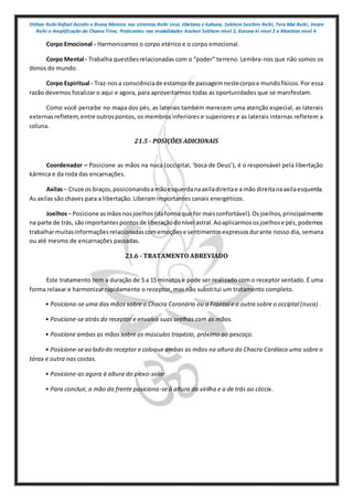 Shihan Reiki Rafael Azzolin e Bruna Moreira nos sistemas Reiki Usui, tibetano e kahuna, Sekhem Seichim Reiki, Tera Mai Reiki, Imara
Reiki e Amplificação da Chama Trina. Praticantes nas modalidades Kashen Sekhem nivel 2, Karuna ki nivel 2 e Mointian nivel 4
Corpo Emocional - Harmonizamos o corpo etérico e o corpo emocional.
Corpo Mental - Trabalha questõesrelacionadas com o “poder” terreno. Lembra-nos que não somos os
donos do mundo.
Corpo Espiritual - Traz-nosa consciênciade estamos de passagemnestecorpoe mundofísicos.Por essa
razão devemos focalizar o aqui e agora, para aproveitarmos todas as oportunidades que se manifestam.
Como você percebe no mapa dos pés, as laterais também merecem uma atenção especial, as laterais
externasrefletem,entre outrospontos, os membros inferiores e superiores e as laterais internas refletem a
coluna.
21.5 - POSIÇÕES ADICIONAIS
Coordenador – Posicione as mãos na nuca (occipital, ‘boca de Deus’), é o responsável pela libertação
kármica e da roda das encarnações.
Axilas– Cruze os braços,posicionandoamãoesquerdanaaxiladireitae a mão direitanaaxilaesquerda.
As axilas são chaves para a libertação. Liberam importantes canais energéticos.
Joelhos– Posicione asmãosnosjoelhos (daformaque for maisconfortável).Osjoelhos,principalmente
na parte de trás, sãoimportantespontosde liberaçãodonível astral.Aoaplicarmososjoelhose pés,podemos
trabalharmuitasinformaçõesrelacionadascomemoçõese sentimentosexpressosdurante nosso dia, semana
ou até mesmo de encarnações passadas.
21.6 - TRATAMENTO ABREVIADO
Este tratamento tem a duração de 5 a 15 minutos e pode ser realizado com o receptor sentado. É uma
forma relaxar e harmonizar rapidamente o receptor, mas não substitui um tratamento completo.
• Posiciona-se uma das mãos sobre o Chacra Coronário ou o Frontal e a outra sobre o occiptal (nuca) .
• Posicione-se atrás do receptor e envolva suas orelhas com as mãos.
• Posicione ambas as mãos sobre os músculos trapézio, próximo ao pescoço.
• Posicione-seao lado do receptor e coloque ambas as mãos na altura do Chacra Cardíaco uma sobre o
tórax e outra nas costas.
• Posicione-as agora à altura do plexo-solar.
• Para concluir, a mão da frente posiciona-se à altura da virilha e a de trás ao cóccix.
 