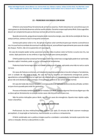 Shihan Reiki Rafael Azzolin e Bruna Moreira nos sistemas Reiki Usui, tibetano e kahuna, Sekhem Seichim Reiki, Tera Mai Reiki, Imara
Reiki e Amplificação da Chama Trina. Praticantes nas modalidades Kashen Sekhem nivel 2, Karuna ki nivel 2 e Mointian nivel 4
22 - PRIMEIROS SOCORROS COM REIKI
O Reiki é umamaravilhosa ferramenta de primeiros socorros. Porém devemos ter consciência que em
casos gravesou de dúvidadevemossolicitarauxíliomédico.Durante aesperaaplicamosReiki.Estassugestões
devem ser complemento para as técnicas normais de primeiros socorros.
Quandoconsciente,pergunteaoreceptoronde necessita energia, caso não tenha condição de falar ou
esteja confuso, comece a tocá-lo enquanto conversam.
Comece pelo plexo-solar e rins. Ao aplicar no plexo-solar contribuirá para que retome a consciência e
nos rinsauxiliaránocombate de eventual insuficiênciarenal,aconselhável especialmente paracasosde estado
de choque. Porém, não vire os pacientes em caso algum.
Em caso do receptor poder sentar, posicione uma das mãos no plexo-solar na frente e a outra nos rins, nas
costas. Após posicione-as nos ombros e siga sua intuição para outras posições.
O Reiki poderáauxiliaraestancarhemorragiasinternase externase acoagulação poderá ser acelerada.
Quando a ação é imediata, pode-se evitar a formação de hematomas.
Podemostratarhemorragianasal inclinandoacabeça em 45 graus, aplicando uma mão no nariz e outra
na nuca.
Em casos de fraturas e entorses,umtratamentoimediatopode evitaroriscode inchaços e hematomas,
com o cuidado de não tocar a lesão. No caso de fratura, fazemos um tratamento emergencial, porém,
aguardamosa colocação do ossono lugar(por ummédico) paraum tratamentomaisprolongado,neste casoo
gesso não será obstáculo para a energia. A recuperação poderá se dar 1/3 do tempo normal.
Em caso de lesãonãomovao receptor,a energiapoderáseraplicadanaaltura da área afetada.Lembre-
se que ela era puxada para onde for necessária.
PessoasenfartadastambémpoderãosertratadascomReiki.Emboraalgumasliteraturasdigamque não
se deve aplicar diretamente no coração nestes casos não há justificativa para isso.
Não há contra-indicações para o Reiki, mesmo em casos de emergência. Quanto mais rápida a ação,
maior o benefício.
23 - REIKI EM HOSPITAIS
Profissionais da área médico/hospitalar relatam que após 15 minutos de Reiki ocorrem mudanças
perceptíveis. A respiração se harmoniza, manifestando-se a calma e o relaxamento.
O Reiki combinado com a prática cirúrgica auxilia a combater a ansiedade, tornando o paciente mais
calmo e relaxado. Diminui o desconforto e a dor.
 