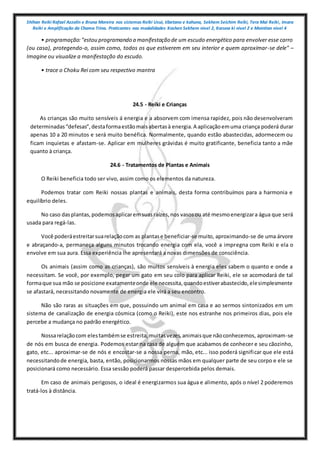 Shihan Reiki Rafael Azzolin e Bruna Moreira nos sistemas Reiki Usui, tibetano e kahuna, Sekhem Seichim Reiki, Tera Mai Reiki, Imara
Reiki e Amplificação da Chama Trina. Praticantes nas modalidades Kashen Sekhem nivel 2, Karuna ki nivel 2 e Mointian nivel 4
• programação:"estou programando a manifestação de um escudo energético para envolver esse carro
(ou casa), protegendo-o, assim como, todos os que estiverem em seu interior e quem aproximar-se dele" –
Imagine ou visualize a manifestação do escudo.
• trace o Choku Rei com seu respectivo mantra
24.5 - Reiki e Crianças
As crianças são muito sensíveis á energia e a absorvem com imensa rapidez, pois não desenvolveram
determinadas“defesas”,destaformaestãomaisabertasà energia.A aplicaçãoemuma criança poderá durar
apenas 10 a 20 minutos e será muito benéfica. Normalmente, quando estão abastecidas, adormecem ou
ficam inquietas e afastam-se. Aplicar em mulheres grávidas é muito gratificante, beneficia tanto a mãe
quanto à criança.
24.6 - Tratamentos de Plantas e Animais
O Reiki beneficia todo ser vivo, assim como os elementos da natureza.
Podemos tratar com Reiki nossas plantas e animais, desta forma contribuímos para a harmonia e
equilíbrio deles.
No caso dasplantas,podemosaplicaremsuasraízes,nos vasosou até mesmoenergizara água que será
usada para regá-las.
Você poderáestreitarsuarelaçãocom as plantase beneficiar-se muito, aproximando-se de uma árvore
e abraçando-a, permaneça alguns minutos trocando energia com ela, você a impregna com Reiki e ela o
envolve em sua aura. Essa experiência lhe apresentará a novas dimensões de consciência.
Os animais (assim como as crianças), são muitos sensíveis à energia eles sabem o quanto e onde a
necessitam. Se você, por exemplo, pegar um gato em seu colo para aplicar Reiki, ele se acomodará de tal
formaque sua mão se posicione exatamenteonde ele necessita,quandoestiverabastecido,elesimplesmente
se afastará, necessitando novamente de energia ele virá a seu encontro.
Não são raras as situações em que, possuindo um animal em casa e ao sermos sintonizados em um
sistema de canalização de energia cósmica (como o Reiki), este nos estranhe nos primeiros dias, pois ele
percebe a mudança no padrão energético.
Nossarelaçãocom elestambémse estreita,muitasvezes,animaisque nãoconhecemos, aproximam-se
de nós em busca de energia. Podemos estar na casa de alguém que acabamos de conhecer e seu cãozinho,
gato, etc... aproximar-se de nós e encostar-se a nossa perna, mão, etc... isso poderá significar que ele está
necessitandode energia, basta, então, posicionarmos nossas mãos em qualquer parte de seu corpo e ele se
posicionará como necessário. Essa sessão poderá passar despercebida pelos demais.
Em caso de animais perigosos, o ideal é energizarmos sua água e alimento, após o nível 2 poderemos
tratá-los à distância.
 