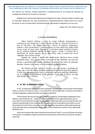 Shihan Reiki Rafael Azzolin e Bruna Moreira nos sistemas Reiki Usui, tibetano e kahuna, Sekhem Seichim Reiki, Tera Mai Reiki, Imara
Reiki e Amplificação da Chama Trina. Praticantes nas modalidades Kashen Sekhem nivel 2, Karuna ki nivel 2 e Mointian nivel 4
um mesmo ser humano. Ambas coexistem e complementam-se no intuito de melhorar as
condições de vida do ser humano no Universo.
A Medicinaé a ciênciaindicadaparafazer diagnósticos;logo,consulte sempre omédico,siga
as instruções dadas por ele, faça corretamente o acompanhamento médico para o seu caso e
beneficie-se com a terapia Reiki complementando, agilizando e integrando-se à sua cura.
Johnny De’Carli. Reiki Universal
2 -FATO CIENTÍFICO
Albert Einstein elaborou a teoria do campo unificado, demonstrando a
existência de uma energia que é a força diretora de todas as coisas do Universo. É o
éter de Paracelso e dos antigos Rosacruzes. Através de equações matemáticas,
unificou a força gravitacional e a eletromagnética em uma relação que explica muito
do que vemos ao nosso redor, Segundo ele, a nível desse plano energético (etérico),
que os cientistas modernos chamam de hiper espaço, o tempo e o espaço não se
manifestam da mesma maneira que no plano físico, onde só existem por serem
originados dessa mesma energia.
Segundo ele, energia e matéria são manifestações diferentes dessa energia
primordial etérica. Essa energia etérica é um ponto de liga subatômico, um meio que
permite a metamorfose em contínuo movimento de partícula para onda e de onda para
partícula. Einstein criou, assim, as bases científicas da Física Quântica.
Diz Einstein que toda matéria é energia e que toda energia é constituída por
fótons, que é uma das últimas partículas subatômicas descobertas pela física quântica.
O fóton tem uma característica rara, se comparado com outras partículas subatômicas:
ele se comporta simultaneamente como partícula e como onda. O fóton é luz, logo
toda energia é luz, é vibração
A.C.I.
3 - O “KI” A ENERGIA VITAL
O “KI”, energiavital,entrapelanossainspiração,percorre todoonossocorpo revitalizando
todas as células em todos os níveis, e ao expirarmos, descarrega todo o estresse acumulado e
energia estagnada, proporcionando uma harmonia perfeita.
Porématravésde nossosvícios,pensamentosnegativos,alimentaçãoinadequada,maus
hábitos,vidaatribulada,etc...acabamosdeixandoque se formemalgunsbloqueios,que se
acumulamemcertospontosenergéticos,que podemsercomparadoscomas comportasde uma
represa,prejudicandoalivre circulaçãodaenergiavital,e emconseqüênciamanifesta-se uma
desarmoniaemníveisfísico,emocional,mental e espiritual,que pode serdetectadaatravésde
certas atitudescomo:preocupação,medo,raiva,tristeza,baixa auto-estima,stress,depressão,
desânimo,etc...
Devemoscompreendernossocorpode formaholística“total”,ouseja,não devemosdividi-
loem partes.A verdadeirasaúde se encontranaharmoniaemníveisfísico,emocional,mental e
espiritual.
 