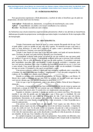 Shihan Reiki Rafael Azzolin e Bruna Moreira nos sistemas Reiki Usui, tibetano e kahuna, Sekhem Seichim Reiki, Tera Mai Reiki, Imara
Reiki e Amplificação da Chama Trina. Praticantes nas modalidades Kashen Sekhem nivel 2, Karuna ki nivel 2 e Mointian nivel 4
25 - O CÍRCULO DA PRÁTICA
Para que possamos experienciar o Reiki plenamente, e usufruir de todos os benefícios que ele pode nos
proporcionar, devemos fazê-lo de três formas:
Auto-aplicar - Dedicando-nos, diariamente, a essa prática de transformação, cura e amor.
Aplicar – Compartilhando esta dádiva com nossos semelhantes e/ou a natureza.
Receber – Recebendo essa dádiva de outro reikiano.
Ao fecharmos esse círculo estaremos experienciando plenamente o Reiki e nos abrindo as maravilhosas
dádivasque ele pode nosproporcionar.Lembremosque toda criação é resultado de 1% de inspiração e 99%
de transpiração.
26 - SER TERAPEUTA
Terapia é basicamente uma função de amor, e o amor somente flui quando não há ego. Você
só pode ajudar o outro na medida em que você não é egoísta. No momento em que o ego entra, o
outro se torna defensivo. O amor não é agressivo, ele ajuda o outro a permanecer vulnerável,
aberto, não defensivo. Portanto, sem amor não há terapia.
Terapia é uma função de amor, logo, o ego não pode ajudar, você pode até mesmo destruir o
outro. Em nome da ajuda você pode inclusive obstruir o seu crescimento.
A mentalidade ocidental ainda pensa em termos de um ego saudável, mas ego nunca pode
ser saudável. O ego em si é doença. A mentalidade ocidental, pensa que as pessoas estão sofrendo
de egos fracos. Não se sofre de fraqueza de ego, mas de muito egoísmo. A sociedade é orientada
pela mentalidade masculina, pela agressividade, o único desejo da sociedade é conquistar, para
isso você precisa abandonar tudo o que é feminino em você, isto é, metade de seu ser, e viver com
a outra metade. Uma metade não pode ser saudável, porque saúde vem da totalidade. O feminino
tem que ser aceito. O feminino é o não ego, a receptividade, o amor.
Uma pessoa realmente saudável é aquela que está totalmente equilibrada entre o masculino e
o feminino, ela não é masculina nem feminina – simplesmente é. Você não pode categorizá-la. Ela
é plena e sã. No oriente ela é olhada como o Mestre.
Quando as pessoas estão mentalmente perturbadas, no Oriente, elas vão a um Mestre. O
Mestre não o ajuda a conseguir um ego mais forte, na verdade, ele faz você sentir que o ego que
você tem já é demais, que você precisa abandoná-lo, deixá-lo ir.
Uma vez que o ego foi abandonado, você é uno, pleno e fluídico. Deixa de haver bloqueio e
obstáculo...
No Oriente, o terapeuta não tem que fazer nenhum trabalho, ele tem de tornar-se apenas um
veículo para a energia de Deus. Ele tem somente que estar disponível como um bambu oco, para
que Deus possa fluir através dele. O curador deve ser simplesmente uma passagem.
Segundo os orientais, o paciente é alguém que perdeu seu contato com Deus. Ele criou uma
muralha à sua volta tão grande, que não sabe mais o que é Deus, que é a totalidade. Ele está
totalmente desconectado de suas raízes, da própria fonte da vida. É por isso que está doente,
mentalmente, fisicamente, ou de qualquer outra maneira. A doença indica que perdeu a trilha da
fonte. O curador tem como função conectá-lo com a fonte novamente. A fonte foi perdida mas a
conexão ainda persiste.
Uma pessoa está escondida atrás de uma parede. Você segura sua mão. Deixe-a ficar
escondida, apenas segure sua mão, mesmo que seja através de um buraco na parede... o importante
é que ela confia em você. Se ela pode confiar no terapeuta, ela pode dar a mão ao terapeuta. O
terapeuta está vazio, simplesmente em sintonia com Deus, e a energia começa a fluir. Essa energia
é tão vital, tão rejuvenecedora, que acaba dissolvendo a muralha em volta do paciente, ele alcança
um vislumbre do não ego. Esse vislumbre o faz são e pleno.
Se o próprio terapeuta é um egoísta, ambos são prisioneiros. Suas prisões são diferentes, mas
elas não podem ser de grande ajuda. Toda a minha abordagem sobre terapia incide na importância
 