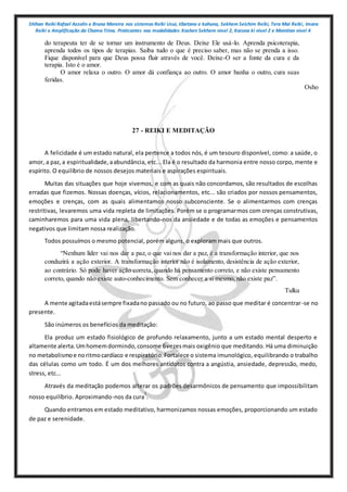 Shihan Reiki Rafael Azzolin e Bruna Moreira nos sistemas Reiki Usui, tibetano e kahuna, Sekhem Seichim Reiki, Tera Mai Reiki, Imara
Reiki e Amplificação da Chama Trina. Praticantes nas modalidades Kashen Sekhem nivel 2, Karuna ki nivel 2 e Mointian nivel 4
do terapeuta ter de se tornar um instrumento de Deus. Deixe Ele usá-lo. Aprenda psicoterapia,
aprenda todos os tipos de terapias. Saiba tudo o que é preciso saber, mas não se prenda a isso.
Fique disponível para que Deus possa fluir através de você. Deixe-O ser a fonte da cura e da
terapia. Isto é o amor.
O amor relaxa o outro. O amor dá confiança ao outro. O amor banha o outro, cura suas
feridas.
Osho
27 - REIKI E MEDITAÇÃO
A felicidade é um estado natural, ela pertence a todos nós, é um tesouro disponível, como: a saúde, o
amor, a paz,a espiritualidade,aabundância, etc... Ela é o resultado da harmonia entre nosso corpo, mente e
espírito. O equilíbrio de nossos desejos materiais e aspirações espirituais.
Muitas das situações que hoje vivemos, e com as quais não concordamos, são resultados de escolhas
erradas que fizemos. Nossas doenças, vícios, relacionamentos, etc... são criados por nossos pensamentos,
emoções e crenças, com as quais alimentamos nosso subconsciente. Se o alimentarmos com crenças
restritivas, levaremos uma vida repleta de limitações. Porém se o programarmos com crenças construtivas,
caminharemos para uma vida plena, libertando-nos da ansiedade e de todas as emoções e pensamentos
negativos que limitam nossa realização.
Todos possuímos o mesmo potencial, porém alguns, o exploram mais que outros.
“Nenhum líder vai nos dar a paz, o que vai nos dar a paz, é a transformação interior, que nos
conduzirá a ação exterior. A transformação interior não é isolamento, desistência de ação exterior,
ao contrário. Só pode haver ação correta, quando há pensamento correto, e não existe pensamento
correto, quando não existe auto-conhecimento. Sem conhecer a si mesmo, não existe paz”.
Tulku
A mente agitadaestásempre fixadano passado ou no futuro, ao passo que meditar é concentrar-se no
presente.
São inúmeros os benefícios da meditação:
Ela produz um estado fisiológico de profundo relaxamento, junto a um estado mental desperto e
altamente alerta.Umhomemdormindo,consome 6vezesmais oxigênio que meditando. Há uma diminuição
no metabolismoe noritmocardíaco e respiratório.Fortalece o sistema imunológico, equilibrando o trabalho
das células como um todo. É um dos melhores antídotos contra a angústia, ansiedade, depressão, medo,
stress, etc...
Através da meditação podemos alterar os padrões desarmônicos de pensamento que impossibilitam
nosso equilíbrio. Aproximando-nos da cura
1
.
Quando entramos em estado meditativo, harmonizamos nossas emoções, proporcionando um estado
de paz e serenidade.
 