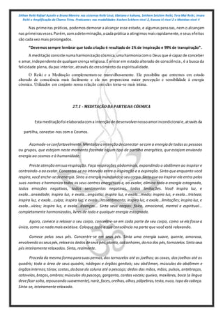 Shihan Reiki Rafael Azzolin e Bruna Moreira nos sistemas Reiki Usui, tibetano e kahuna, Sekhem Seichim Reiki, Tera Mai Reiki, Imara
Reiki e Amplificação da Chama Trina. Praticantes nas modalidades Kashen Sekhem nivel 2, Karuna ki nivel 2 e Mointian nivel 4
Nas primeiras práticas, podemos demorar a alcançar esse estado, e algumas pessoas, nem o alcançam
nas primeirasvezes.Porém, comadeterminação,acada prática o atingimosmaisrapidamente,e seus efeitos
são cada vez mais prolongados.
“Devemos sempre lembrar que toda criação é resultado de 1% de inspiração e 99% de transpiração”.
A meditaçãoconsiste numaharmonizaçãocósmica,umaharmoniacomo Deusque é capaz de conceber
e amar,independente de qualquercrençareligiosa.É entrar em estado alterado de consciência , é a busca da
felicidade plena, da paz interior, através do crescimento da espiritualidade.
O Reiki e a Meditação complementam-se maravilhosamente. Ele possibilita que entremos em estado
alterado de consciência mais facilmente e ela nos proporciona maior percepção e sensibilidade à energia
cósmica. Utilizados em conjunto nossa relação com eles torna-se mais íntima.
27.1 - MEDITAÇÃO DA PARTILHA CÓSMICA
Esta meditaçãofoi elaboradacoma intençãode desenvolvernossoamorincondicional e,atravésda
partilha, conectar-nos com o Cosmos.
Acomode-seconfortavelmente.Mentalizea intenção deconectar-secoma energia de todasas pessoas
ou grupos, que estejam neste momento fazendo algum tipo de partilha energética, que estejam enviando
energia ao cosmos e à humanidade.
Preste atenção emsua respiração. Faça respirações abdominais, expandindo o abdômen ao inspirar e
contraindo-o ao exalar.Concentre-se no intervalo entre a inspiração e a expiração. Sinta que enquanto você
respira,você enche-sedeenergia.Sinta a energia inundando o seu corpo.Sinta queao inspirar ela entra pelas
suas narinas e harmoniza todos os seus centros energéticos e, ao exalar, elimina toda a energia estagnada,
todas emoções negativas, todos sentimentos negativos, todas limitações. Você inspira luz, e
exala...ansiedade; inspira luz, e exala...angústia; inspira luz, e exala...medo; inspira luz, e exala...tristeza;
inspira luz, e exala...culpa; inspira luz, e exala...ressentimento; inspira luz, e exala...limitações; inspira luz, e
exala...vícios; inspira luz, e exala...doenças... Sinta seus corpos: físico, emocional, mental e espiritual...
completamente harmonizados, livres de toda e qualquer energia estagnada.
Agora, comece a relaxar o seu corpo, concentre-se em cada parte de seu corpo, como se ela fosse a
única, como se nada mais existisse. Coloque toda a sua consciência na parte que você está relaxando.
Comece pelos seus pés. Concentre-se em seus pés. Sinta uma energia suave, quente, amorosa,
envolvendo osseuspés,relaxeos dedosdeseus pés,planta,calcanhares,dorso dospés,tornozelos.Sintaseus
pés inteiramente relaxados. Sinta, realmente.
Proceda da mesma forma para suaspernas,dostornozelos até os joelhos; as coxas, dos joelhos até os
quadris; toda a área de seus quadris, nádegas e órgãos genitais; seu abdômen, músculos do abdômen e
órgãosinternos;tórax;costas,da base da coluna até o pescoço; dedos das mãos, mãos, pulsos, antebraços,
cotovelos,braços,ombros;músculos do pescoço, garganta, cordas vocais; queixo, maxilares, boca (a língua
deveficar solta,repousando suavemente),nariz,faces,orelhas,olhos,pálpebras,testa,nuca,topo da cabeça.
Sinta-se, inteiramente relaxado.
 