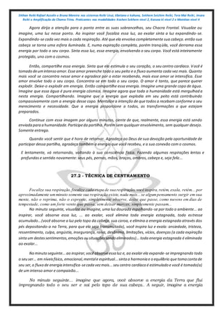 Shihan Reiki Rafael Azzolin e Bruna Moreira nos sistemas Reiki Usui, tibetano e kahuna, Sekhem Seichim Reiki, Tera Mai Reiki, Imara
Reiki e Amplificação da Chama Trina. Praticantes nas modalidades Kashen Sekhem nivel 2, Karuna ki nivel 2 e Mointian nivel 4
Agora dirija a atenção para o ponto entre as suas sobrancelhas, seu Chacra Frontal. Visualize ou
imagine, uma luz nesse ponto. Ao inspirar você focaliza essa luz, ao exalar sinta a luz expandindo-se.
Expandindo-se cada vez mais a cada respiração. Até que ela envolva completamente sua cabeça. então sua
cabeça se torna uma esfera iluminada. E, numa expiração completa, porém tranqüila, você derrama essa
energia por todo o seu corpo. Sinta essa luz, essa energia, envolvendo o seu corpo. Você está inteiramente
protegido, uno com o cosmos.
Então, compartilhe essa energia. Sinta que ela estimula o seu coração, o seu centro cardíaco. Você é
tomado deumintenso amor.Esse amor preenche todo o seu peito e o fluxo aumenta cada vez mais. Quanto
mais você se concentra nesse amor e agradece por o estar recebendo, mais esse amor se intensifica. Esse
amor envolve todo o seu corpo. Concentra-se em todo o seu corpo. O amor é tanto, que parece querer
explodir. Deixe-o explodir em energia. Então compartilhe essa energia. Imagine uma grande copo de água.
Imagine que essa água é pura energia cósmica. Imagine agora que toda a humanidade está mergulhada
nesta energia. Compartilhando. Imagine que a energia que explodia em seu peito está contribuindo
compassivamente com a energia desse copo. Mentalize a intenção de que todos a recebam conforme o seu
merecimento e necessidade. Que a energia proporcione a todos, as transformações a que estejam
preparados.
Continue com essa imagem por alguns minutos, ciente de que, realmente, essa energia está sendo
enviada para a humanidade.Participeda partilha. Porém sem qualquer envolvimento, sem qualquer desejo.
Somente entrega.
Quando você sentir que é hora de retornar. Agradeça ao Deus de sua devoção pela oportunidade de
participar dessa partilha, agradeça também a energia que você recebeu, e a sua conexão com o cosmos.
E lentamente, vá retornando, voltando à sua consciência física. Fazendo algumas respirações lentas e
profundas e sentido novamente: seus pés, pernas, mãos, braços, ombros, cabeça e, seja feliz...
27.2 - TÉCNICA DE CENTRAMENTO
Focalize sua respiração,focalize cada etapa de sua respiração, você inspira,retém, exala, retém... por
aproximadamente umminuto somente sua respiração existe, nada mais...se algumpensamento surgir em sua
mente, não o reprima, não o expresse, simplesmente observe, deixe que passe, como nuvens em dias de
tempestade, como um forte vento que passa, sem deixar marcas, simplesmente passam...
No minuto seguinte, visualize ou imagine, uma luz dourada espalhando-se por todo o ambiente... ao
inspirar, você absorve essa luz, ... ao exalar, você elimina toda energia estagnada, todo estresse
acumulado...(você absorve a luz pelo topo da cabeça, sua coroa, e elimina a energia estagnada através dos
pés depositando-a na Terra, para que ela seja transmutada), você inspira luz e exala: ansiedade, tristeza,
ressentimento, culpa, angústia, insegurança, raiva, desânimo, limitações, vícios, doenças (a cada expiração
sintaum destessentimentos,emoçõesou situaçõessendo eliminados)... toda energia estagnada é eliminada
ao exalar...
No minuto seguinte...ao inspirar,vocêabsorveessa luz e, ao exalar ela expande-se impregnando todo
o seu ser... em níveisfísico, emocional,mentale espiritual...sinta a harmonia e o equilíbrio que toma contade
seu ser,o fluxo de energia intensifica-secada vezmais...seu centro cardíaco é estimulado e você é tomado(a)
de um intenso amor e compaixão...
No minuto seguinte... imagine que agora, você absorve a energia da Terra que flui
impregnando todo o seu ser e sai pelo topo de sua cabeça.. A seguir, imagine a energia
 