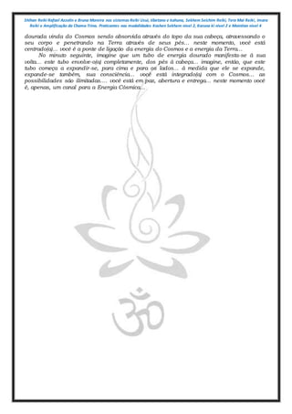 Shihan Reiki Rafael Azzolin e Bruna Moreira nos sistemas Reiki Usui, tibetano e kahuna, Sekhem Seichim Reiki, Tera Mai Reiki, Imara
Reiki e Amplificação da Chama Trina. Praticantes nas modalidades Kashen Sekhem nivel 2, Karuna ki nivel 2 e Mointian nivel 4
dourada vinda do Cosmos sendo absorvida através do topo da sua cabeça, atravessando o
seu corpo e penetrando na Terra através de seus pés... neste momento, você está
centrado(a)... você é a ponte de ligação da energia do Cosmos e a energia da Terra...
No minuto seguinte, imagine que um tubo de energia dourado manifesta-se à sua
volta... este tubo envolve-o(a) completamente, dos pés à cabeça... imagine, então, que este
tubo começa a expandir-se, para cima e para os lados... à medida que ele se expande,
expande-se também, sua consciência... você está integrado(a) com o Cosmos... as
possibilidades são ilimitadas.... você está em paz, abertura e entrega... neste momento você
é, apenas, um canal para a Energia Cósmica...
 