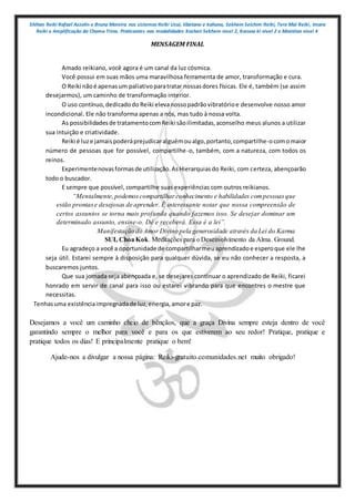 Shihan Reiki Rafael Azzolin e Bruna Moreira nos sistemas Reiki Usui, tibetano e kahuna, Sekhem Seichim Reiki, Tera Mai Reiki, Imara
Reiki e Amplificação da Chama Trina. Praticantes nas modalidades Kashen Sekhem nivel 2, Karuna ki nivel 2 e Mointian nivel 4
MENSAGEM FINAL
Amado reikiano, você agora é um canal da luz cósmica.
Você possui em suas mãos uma maravilhosa ferramenta de amor, transformação e cura.
O Reiki nãoé apenasum paliativoparatratar nossasdores físicas. Ele é, também (se assim
desejarmos), um caminho de transformação interior.
O uso contínuo,dedicadodo Reiki elevanossopadrãovibratórioe desenvolve nosso amor
incondicional. Ele não transforma apenas a nós, mas tudo à nossa volta.
As possibilidadesde tratamentocomReiki sãoilimitadas,aconselho meus alunos a utilizar
sua intuição e criatividade.
Reiki é luze jamaispoderáprejudicaralguémoualgo,portanto,compartilhe-ocomomaior
número de pessoas que for possível, compartilhe-o, também, com a natureza, com todos os
reinos.
Experimentenovasformasde utilização.AsHierarquiasdo Reiki, com certeza, abençoarão
todo o buscador.
E sempre que possível, compartilhe suas experiências com outros reikianos.
“Mentalmente,podemoscompartilharconhecimento e habilidades compessoasque
estão prontase desejosas de aprender. É interessante notar que nossa compreensão de
certos assuntos se torna mais profunda quando fazemos isso. Se desejar dominar um
determinado assunto, ensine-o. Dê e receberá. Essa é a lei”.
Manifestação do Amor Divino pela generosidade através da Lei do Karma
SUI, Choa Kok. Meditações para o Desenvolvimento da Alma. Ground.
Eu agradeço a você a oportunidade de compartilharmeuaprendizadoe esperoque ele lhe
seja útil. Estarei sempre à disposição para qualquer dúvida, se eu não conhecer a resposta, a
buscaremos juntos.
Que sua jornada seja abençoada e, se desejares continuar o aprendizado de Reiki, ficarei
honrado em servir de canal para isso ou estarei vibrando para que encontres o mestre que
necessitas.
Tenhasuma existênciaimpregnadade luz,energia,amore paz.
Desejamos a você um caminho cheio de bênçãos, que a graça Divina sempre esteja dentro de você
garantindo sempre o melhor para você e para os que estiverem ao seu redor! Pratique, pratique e
pratique todos os dias! E principalmente pratique o bem!
Ajude-nos a divulgar a nossa página: Reiki-gratuito.comunidades.net muito obrigado!
 