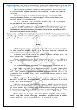 Shihan Reiki Rafael Azzolin e Bruna Moreira nos sistemas Reiki Usui, tibetano e kahuna, Sekhem Seichim Reiki, Tera Mai Reiki, Imara
Reiki e Amplificação da Chama Trina. Praticantes nas modalidades Kashen Sekhem nivel 2, Karuna ki nivel 2 e Mointian nivel 4
Já foi comprovado que na maiorparte de nossasdoençasnocorpo físico,a causa encontra-
se em nível emocional,mental e/ouespiritual.Tudooque acontece emalgumnível,reflete-se
nos outros.
Por issodevemosprocurarmanteressaharmonia,paraque nossa energia vital flua
livremente.Eparaque possamosestarem harmoniacomo Cosmoscompartilhandocoma
energiade todososelementosdoUniverso.
Comotudo é formadode energia,devemosterconsciênciade que tudoestáinterligado,
que interagimoscomtudoe com todosao nossoredor.
Dessaforma podemosafetare sermosafetados:pelo ambiente,pessoas e elementos que
contatamos.Devemosentãomantermo-nosharmonizadosparaque essatroca sejapositiva,e
tambémpara que tenhamosumadefesacasoentremosemcontatocom ambientes,pessoas ou
elementos com a freqüênciavibratóriainferior.
Para elevarmosnossafreqüênciavibratória,podemosprocurarasváriasferramentasque encontram-sea
nossadisposição.Podemosmudaroshábitosque bloquearamolivre fluxoenergético, assimcomopodemos
acolhernovoshábitosque nosauxiliemaequilibrá-lo.
4 - REIKI
Reiki é uma palavra japonesa que significa energia vital universal; atualmente, essa palavra
está sendo utilizada para identificar o Sistema Usui de Cura Natural (Usui Shiki Ryoho) nome dado
em homenagem ao seu redescobridor, Mikao Usui.
Rei significa universal e refere-se à parte espiritual, à essência energética cósmica, que
permeia todas as coisas e circunda todos os lugares.
Ki é a energia vital individual que circunda nossos corpos mantendo-os vivos, e está presente,
fluindo, em todos os organismos vivos; quando a energia Ki sai do corpo, esse corpo deixa de ter
vida.
Essa energia é conhecida em todo o mundo, cada cultura ou religião tem um nome para ela:
Prana (Índia); Chi (China); Energia Bioplasmática (Rússia); Ka (Egito); Pneuma (Grécia
Antiga); Energia Vital ou Psíquica (Rosacruzes); Luz ou Espírito Santo (Cristãos); Orgônio (Reich);
Fogo Central (Pitágoras); Fogo Interior (Hipócrates); Magnetismo (Mesmer) Fluido da Vida
(Alquimistas); Mana (Kahunas); Baraka (Sufis); Ruach (Judeus); Pneuma (Gauleses); Orenda
(Índios americanos).
O Reiki é um processo de encontro dessas duas energias: a energia universal com a nossa
porção física, e ocorre após a pessoa ser submetida a um processo de sintonização ou iniciação do
método feito por um mestre habilitado.
Reiki é uma energia, como ondas radiofônicas, e pode ser aplicada, com sucesso, no local ou
à distância: não é como eletricidade, não produz curtos, não destrói nervos ou tecidos mais frágeis. É
uma energia inofensiva, sem efeitos colaterais, sem contra-indicação, compatível com qualquer tipo
de terapia ou tratamento. É prática, segura e eficiente, através da técnica, equilibra os sete Chacras
ou centros de força sutil de energia, localizados entre a base da coluna e o alto da cabeça.
Quando fazemos uso da energia Reiki, estamos aplicando energia-luz, visando recuperar e
manter a saúde física, a mental, a emocional e a espiritual; é um método natural de equilibrar,
restaurar, aperfeiçoar e curar os corpos, criando para o ser um estado de harmonia.
 