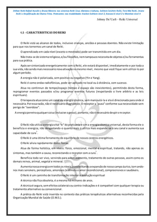 Shihan Reiki Rafael Azzolin e Bruna Moreira nos sistemas Reiki Usui, tibetano e kahuna, Sekhem Seichim Reiki, Tera Mai Reiki, Imara
Reiki e Amplificação da Chama Trina. Praticantes nas modalidades Kashen Sekhem nivel 2, Karuna ki nivel 2 e Mointian nivel 4
Johnny De’Carli – Reiki Universal
4.1 - CARACTERISTICAS DO REIKI
O Reiki está ao alcance de todos, inclusive crianças, anciãos e pessoas doentes. Não existe limitação
para que nos tornemos um canal de Reiki.
O aprendizado em cada nível (exceto o mestrado) pode ser transmitido em um dia.
Não trata-se de sistemareligioso,e/oufilosófico,nemtampouconecessitade objetose/ouferramentas
para sua prática.
Apóssersintonizadoenergeticamente com o Reiki, ele estará disponível, imediatamente e por toda a
sua vida,nãosendomaisnecessárionovaativaçãonomesmo nível, mesmo que você fique sem utilizá-lo por
algum período.
A energia não é polarizada, sem positivo ou negativo (Yin e Yang).
Reiki é como ondas radiofônicas, pode ser aplicado no local ou à distância, com sucesso.
Atua no continnun de tempo/espaço (tempo e espaço são inexistentes), permitindo desta forma,
reprogramar eventos passados e/ou programar eventos futuros (respeitando o livre arbítrio e as leis
espirituais).
O terapeutaatuacomo um canal da energia cósmica, sem manipulá-la e ela é direcionada para onde é
necessária.Poressarazão,não é necessáriodiagnóstico. O receptor a “puxa” conforme sua necessidade sem
perigo de “overdose”.
A energiapenetraqualquercoisa(inclusive ogesso),portanto,nãoé necessáriodespiroreceptor.
O Reiki nãoutilizaaenergiavital “ki”dopraticante e sima energiacósmicauniversal, desta forma ele o
beneficia e energiza, não desgastando-o quanto mais o utiliza mais expande-se o seu canal e aumenta sua
capacidade de cura
1
.
O Reiki é uma ótima ferramenta de equilíbrio de nossos centros energéticos.
O Reiki alivia rapidamente dores físicas.
Atua de forma holística, em níveis: físico, emocional, mental e espiritual, tratando, não apenas os
sintomas, mas também a causa, reconectando o receptor com a cura
1
.
Beneficia todo ser vivo, servindo para autotratamento, tratamento de outras pessoas, assim como os
demais reinos, animal, vegetal e mineral.
Aumentanossaenergiaemtodososníveis,possibilitandoaexpansãode nossocampoáurico,tornando-
nos mais sensíveis, perceptivos, amorosos (estimula o amor incondicional), compreensivos e saudáveis.
O Reiki é um caminho de transformação interior e evolução espiritual
A técnica não fica obsoleta, é a mesma há milhares de anos.
A técnicaé segura,semefeitoscolateraisoucontra-indicações e é compatível com qualquer terapia ou
tratamento alternativo ou convencional.
A prática do Reiki está inserida no contexto das práticas terapêuticas alternativas reconhecidas pela
Organização Mundial de Saúde (O.M.S.).
 