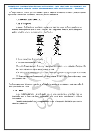 Shihan Reiki Rafael Azzolin e Bruna Moreira nos sistemas Reiki Usui, tibetano e kahuna, Sekhem Seichim Reiki, Tera Mai Reiki, Imara
Reiki e Amplificação da Chama Trina. Praticantes nas modalidades Kashen Sekhem nivel 2, Karuna ki nivel 2 e Mointian nivel 4
Cura
1
– a palavra cura, sempre que utilizadanestaapostila,refere-se àcura na visãoholística,a restauração do
equilíbrio e harmonia em níveis físico, emocional, mental e espiritual.
4.2 - SIMBOLISMO DO REIKI
4.2.1 - O Ideograma
A palavra Reiki pode ser escrita com ideogramas japoneses, que conforme os algarismos
romanos não exprimem letra ou som e sim uma idéia. Segundo o contexto, esses ideogramas
podem ter várias leituras com os seguintes significados:
I. Chuva maravilhosa de energia vital
II. Chuva maravilhosa que dá vida.
III.A idéiade algo, que vem do cosmos e que seu encontro com a terra produz o milagre da vida.
IV. Chuva maravilhosa que produz o milagre da vida.
V.A comunhãode uma energiasuperiorcomumaterrena,porémque se pertencemmutuamente.
VI.Uma energiamaravilhosaque está acima de todas as demais e além disso está em você e que
você pertence a ela.
Em algunscasos,esse ideogramaencontra-se reforçadocompequenasformasque representamgrãosde
arroz que simbolizamavida.
4.2.2. - A Cor
A cor simbólica do Reiki é o verde que é a cor da cura, assim como do amor; haja visto sua
correlação com o Chacra cardíaco, responsável pelo nosso amor incondicional e sistema
imunológico.
Seus ideogramas são feitos em dourado, pois essa é a cor cósmica: Reiki é luz que nos leva
de volta à grande luz.
 